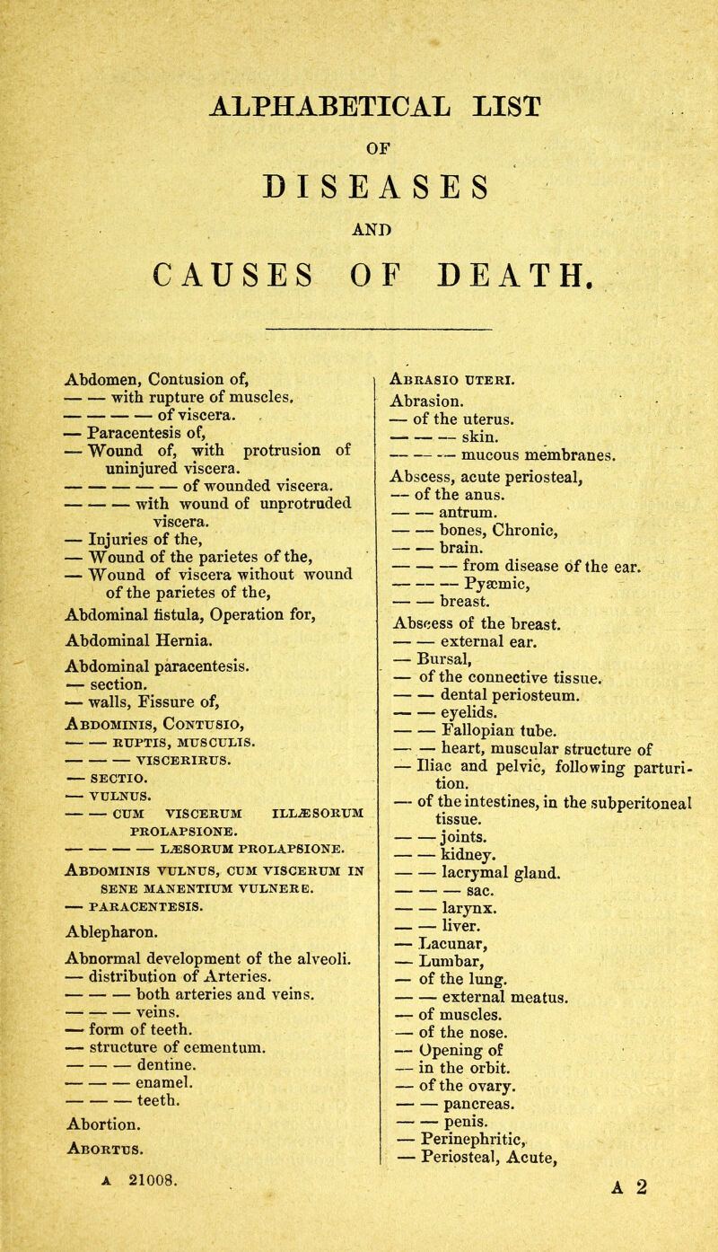 ALPHABETICAL LIST OF DISEASES AND CAUSES OF DEATH. Abdomen, Contusion of, — — with rupture of muscles. — — of viscera. — Paracentesis of, — Wound of, with protrusion of uninjured viscera. — of wounded viscera. with wound of unprotruded viscera. — Injuries of the, — Wound of the parietes of the, — Wound of viscera without wound of the parietes of the, Abdominal fistula, Operation for, Abdominal Hernia. Abdominal paracentesis. — section. — walls, Fissure of, Abdominis, Contusio, RUPTIS, MUS CULTS. — VISCERIRUS. — SECTIO. VULNUS. CUM VISCERUM ILLJESORUM PROLAPSIONE. LJESORUM PROLAPSIONE. Abdominis vulnus, cum viscerum in SENE MANENTIUM VULNERE. PARACENTESIS. Ablepharon. Abnormal development of the alveoli. — distribution of Arteries. both arteries and veins. veins. — form of teeth. — structure of cementum. dentine. enamel. teeth. Abortion. Abortus. Abrasio uteri. Abrasion. — of the uterus. skin. mucous membranes. Abscess, acute periosteal, — of the anus. antrum. bones, Chronic, brain. from disease of the ear. Pyscmic, breast. Abscess of the breast. external ear. — Bursal, — of the connective tissue. dental periosteum. eyelids. Fallopian tube. heart, muscular structure of — Iliac and pelvic, following parturi- tion. — of the intestines, in the subperitoneal tissue. joints. kidney. lacrymal gland. sac. larynx. — — liver. — Lacunar, — Lumbar, — of the lung. external meatus. — of muscles. — of the nose. — Opening of — in the orbit. — of the ovary. pancreas. penis. — Perinephritic, — Periosteal, Acute, A 21008.