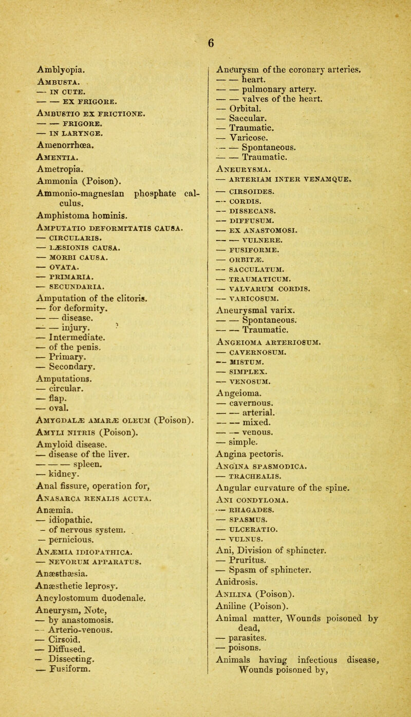 Amblyopia. Ambusta. — IN CUTE. EX FRIGORE. Ambustio EX FRICTIONS. FRIGORE. — IN LARYNGE. Amenorrhcea. Amentia. Ametropia. Ammonia (Poison). Ammonio-magnesian phosphate cal- culus. Amphistoma hominis. Amputatio deformttatis causa. — CIRCULARIS. — 1..ESIONIS CAUSA. MORBI CAUSA. — OVATA. — PRIM ARIA. •— SECUNDARIA. Amputation of the clitoris. — for deformity. disease. — injury. — Intermediate. — of the penis. — Primary. — Secondary. Amputations. — circular. — flap. — oval. Amygdalae amar^e oleum (Poison). Amtli nitris (Poison). Amyloid disease. ■— disease of the liver. spleen. — kidney. Anal fissure, operation for, Anasarca renalis acuta. Anaemia. — idiopathic. — of nervous system. — pernicious. Anemia idiopathica. — NEVORU3I APPARATUS. Ansesthajsia. Anaesthetic leprosy. Ancylostomum duodenale. Aneurysm, Note, — by anastomosis. — Arterio-venous. — Cirsoid. — Diffused. — Dissecting. — Fusiform. Aneurysm of the coronary arteries. heart. pulmonary artery. valves of the heart. — Orbital. — Saccular. — Traumatic. — Varicose. Spontaneous. Traumatic. Aneurysma. — ARTERIAM inter venamque. — CIRSOIDES. CORDIS. — DISSECANS. DIFFUSUM. EX ANASTOMOSI. VULNERE. — FUSIFORME. ORBITA3. — SACCULATUM. — TRAUMATICUM. — VALVARUM CORDIS. — VARICOSUM. Aneurysmal varix. Spontaneous. Traumatic. Angeioma arteriosum. — cavernosum. MISTUM. — SIMPLEX. VENOSUM. Angeioma. — cavernous. arterial. mixed. venous. — simple. Angina pectoris. Angina spasmodica. — TRACHEALIS. Angular curvature of the spine. Ani condyloma. — RHAGADES. — SPASMUS. — ULCERATIO. — VULNUS. Ani, Division of sphincter. — Pruritus. — Spasm of sphincter. Anidrosis. Anilina (Poison). Aniline (Poison). Animal matter, Wounds poisoned by dead, — parasites. — poisons. Animals having infectious disease. Wounds poisoned by.