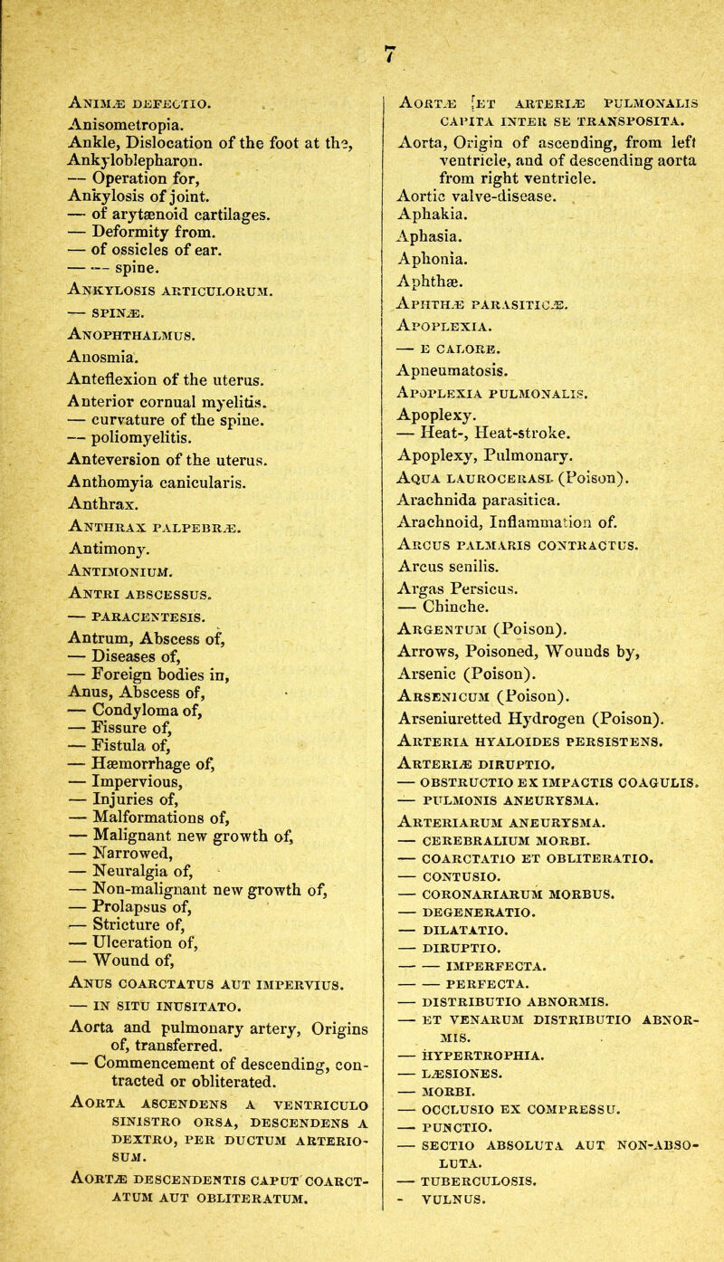 Anim^e defegtio. Anisometropia. Ankle, Dislocation of the foot at the, Ankyloblepharon. — Operation for, Ankylosis of joint. — of arytaenoid cartilages. — Deformity from. — of ossicles of ear. — spine. Ankylosis articulorum. SPIN2E. Anophthalmus. Anosmia. Anteflexion of the uterus. Anterior cornual myelitis. — curvature of the spine. — poliomyelitis. Anteversion of the uterus. Anthomyia canicularis. Anthrax. Anthrax palpebr^e. Antimony. Antimonium. Antri abscessus. PARACENTESIS. Antrum, Abscess of, — Diseases of, — Foreign bodies in, Anus, Abscess of, — Condyloma of, — Fissure of, — Fistula of, — Haemorrhage of, — Impervious, — Injuries of, — Malformations of, — Malignant new growth of, — Narrowed, — Neuralgia of, — Non-malignant new growth of, — Prolapsus of, — Stricture of, — Ulceration of, — Wound of, Anus coarctatus aut impervius. — IN SITU INUSITATO. Aorta and pulmonary artery, Origins of, transferred. — Commencement of descending, con- tracted or obliterated. Aorta ascendens a ventriculo SIN1STRO ORSA, DESCENDENS A DEXTRO, PER DUCTUM AUTERIO- SUXI. AORTiE DESCENDENTIS CAPUT COARCT- ATUM AUT OBLITERATUM. Aortas [et arterias pulmonalis CAPITA INTER SE TRANSPOSITA. Aorta, Origin of ascending, from left ventricle, and of descending aorta from right ventricle. Aortic valve-disease. Aphakia. Aphasia. Aphonia. Aphthae. Aphth.e parasitica?. Apoplexia. E CALORE. Apneumatosis. Apoplexia pulmonalis. Apoplexy. — Heat-, Heat-stroke. Apoplexy, Pulmonary. Aqua laurocerasi- (Poison). Arachnida parasitica. Arachnoid, Inflammation of. Arcus palmaris contractus. Arcus senilis. Argas Persicus. — Chinche. Argentum (Poison). Arrows, Poisoned, Wounds by. Arsenic (Poison). Arsenicum (Poison). Arseniuretted Hydrogen (Poison). Arteria hyaloides persistens. Arteries diruptio. — obstructio ex impactis coagulis. — PULMONIS ANEURYSMA. ArTERIARUM ANEURYSMA. CEREBRALIUM MORBI. COARCTATIO ET OBLITERATIO. CONTUSIO. — CORONARIARUM MORBUS. DEGENERATIO. — DILATATIO. — DIRUPTIO. IMPERFECTA. PERFECTA. DISTRIBUTIO ABNORMIS. ET VENARUM DISTRIBUTIO ABNOR- MIS. HYPERTROPHIA. L^ESIONES. MORBI. — OCCLUSIO EX COMPRESSU. —- PUNCTIO. — SECTIO ABSOLUTA AUT NON-ABSO- LUTA. TUBERCULOSIS. — VULNUS.