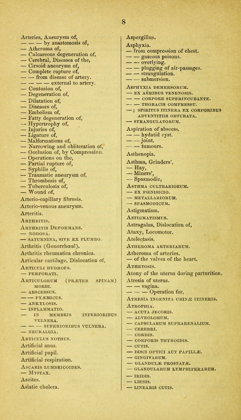 Arteries, Aneurysm of, by anastomosis of, — Atheroma of, — Calcareous degeneration of, — Cerebral, Diseases of the, — Cirsoid aneurysm of, — Complete rupture of, from disease of artery. external to artery. — Contusion of, — Degeneration of, — Dilatation of, — Diseases of, — Embolism of, — Fatty degeneration of, — Hypertrophy of, — Injuries of, — Ligature of, — Malformations of, — Narrowing and obliteration of, — Occlusion of, by Compression. — Operations on the, — Partial rupture of, — Syphilis of, — Traumatic aneurysm of, — Thrombosis of, — Tuberculosis of, — Wound of, Arterio-capillary fibrosis. Arterio-venous aneurysm. Arteritis. Arthritis. Arthritis Deformans. — NODOSA. SATURNINA, SIVE EX PLUMBO. Arthritis (Gonorrhoeal). Arthritis rheumatica chronica. Articular cartilage, Dislocation of, ArTICULI HYDROPS. — PERFORATI. Articulorum (prater spinam) MORBI. — ABSCESSUS. PY2EMICUS. — ANKYLOSIS. — INFLAMMATIO. — IN MEMBRIS INFERIORIBUS VULNERA. SUPERIORIBUS VULNERA. NEURALGIA. Articulus NOTHUS. Artificial anus. Artificial pupil. Artificial respiration. Ascaris lumbricoides. — Mystax. Ascites. Asiatic cholera. Aspergillus. Asphyxia. — from compression of chest. gaseous poisons. • overlying. plugging of air-passages. strangulation. submersion. Asphyxia demersorum. EX AERIBUS VENENOSIS. CORPORE SUPERINCUBANTE. THORACIS COMPRESSU. — ; SPIRIT US ITINERA EX CORPORIBUS ADVENTITIIS OBTURATA. — STRANGULATORUM. Aspiration of abscess. hydatid cyst. joint. tumours. Asthenopia. Asthma, Grinders’, — Hay, — Miners’, — Spasmodic, Asthma cultrariorum. — EX FCENISICIO. — METALLARIORUM. — SPASMODICUM. Astigmatism. Astigmatismus. Astragalus, Dislocation of, Ataxy, Locomotor, Atelectasis. Atheroma arteriarum. Atheroma of arteries. — of the valves of the heart. Athetosis. Atony of the uterus during parturition. Atresia of uterus. vagina. Operation for, Atresia ingenita urin^e itineris. Atrophia. — ACUTA JECORIS. — ALVEOLORUM. — CAPSULARUM SUPRA REN ALIUM. — CEREBRI. — CORDIS. — CORPORIS THYROIDIS. — CUTIS. — DISCI OPTICI AUT PAPILLA. — GINGIYARUM. — GLANDUL2E PROSTATAS. — GLANDULARUM LYMPIIIFERARUM. — IRIDIS. LIENIS. — LINEARIS CUTIS.
