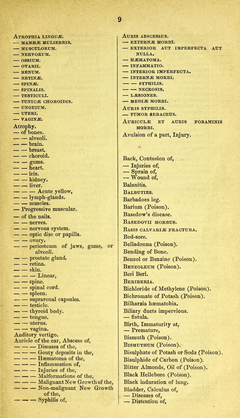 Atrophia linguae. MAMMA MULIEBRIS. MUSCULORUM. NERVORUM. OSSIUM. •— OVARII. RENUM. RETIN®. SPIN.®. — SPINALIS. — TESTICULI. — TUNIC® CHOROIDIS. — UNGUIUM. UTERI. — VAGIN®. Atrophy. — of bones. alveoli. brain. breast. choroid. gums. heart. iris. kidney. liver. Acute yellow, lymph-glands. muscles. — Progressive muscular. — of the nails. — nerves. nervous system. — — optic disc or papilla. ovary. periosteum of jaws, gums, or alveoli. prostate gland. retina. skin. — Linear, spine. spinal cord. spleen. suprarenal capsules. — •— testicle. thyroid body. tongue. — — uterus. vagina. Auditory vertigo. Auricle of the ear, Abscess of, Diseases of the, Gouty deposits in the, Hsematoma of the, — — — Inflammation of, Injuries of the, Malformations of the, Malignant New Growth of the, Non-malignant New Growth of the, — — — Syphilis of, Auris abscessus. EXTERN® MORBI. — EXTERIOR AUT IMPERFECTA AUT NULLA. H®MATOMA. — INFAMMATIO. — INTERIOR IMPERFECTA. INTERN® MORBI. SYPHILIS. NECROSIS. — L®SIONES. MEDIA MORBI. Auris syphilis. — TUMOR SEBACEUS. Auric ul® et auris foraminis MORBI. Avulsion of a part, Injury. Back, Contusion of, — Injuries of, — Sprain of, — Wound of, Balanitis. Balbuties. Barbadoes leg. Barium (Poison). Basedow’s disease. Basedovii morbus. Basis calvari® fractura. Bed-sore. Belladonna (Poison). Bending of Bone. Benzol or Benzine (Poison). Benzoleum (Poison). Beri Beri. Beriberia. Bichloride of Methylene (Poison). Bichromate of Potash (Poison). Bilharzia haematobia. Biliary ducts impervious. — fistula. Birth, Immaturity at, — Premature, Bismuth (Poison). Bismuthum (Poison). Bisulphate of Potash or Soda (Poison). Bisulphide of Carbon (Poison). Bitter Almonds, Oil of (Poison). Black Hellebore (Poison). Black induration of lung. Bladder, Calculus of, — Diseases of, — Distention of.