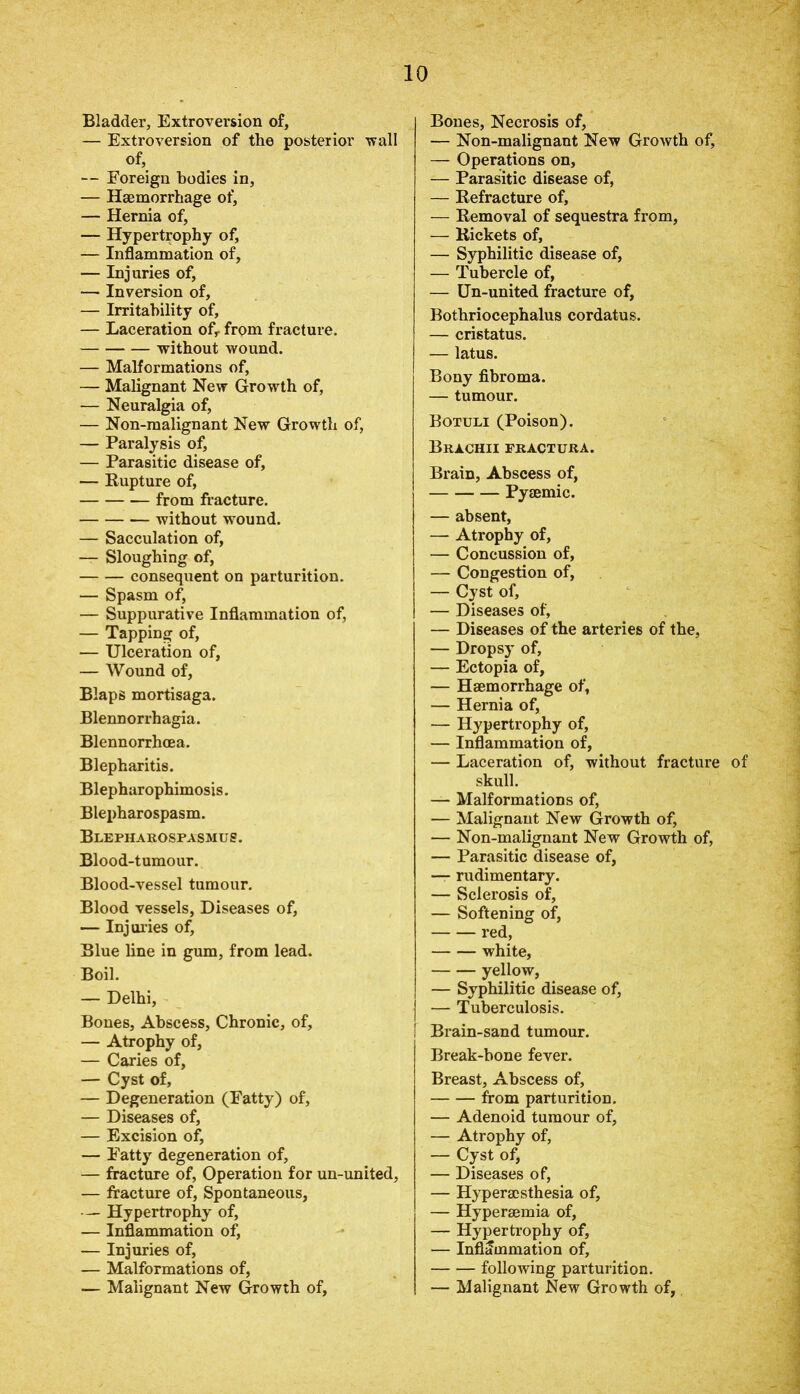 Bladder, Extroversion of, — Extroversion of the posterior wall of, — Foreign bodies in, — Haemorrhage of, — Hernia of, — Hypertrophy of, — Inflammation of, — Injuries of, — Inversion of, — Irritability of, — Laceration ofr from fracture. without wound. — Malformations of, — Malignant New Growth of, — Neuralgia of, — Non-malignant New Growth of, — Paralysis of, — Parasitic disease of, — Rupture of, from fracture. without wound. — Sacculation of, — Sloughing of, consequent on parturition. — Spasm of, — Suppurative Inflammation of, — Tapping of, — Ulceration of, — Wound of, Blaps mortisaga. Blennorrhagia. Blennorrhoea. Blepharitis. Blepharophimosis. Blepharospasm. Blepharospasm!!!?. Blood-tumour. Blood-vessel tumour. Blood vessels, Diseases of, — Injuries of, Blue line in gum, from lead. Boil. — Delhi, Bones, Abscess, Chronic, of, — Atrophy of, — Caries of, — Cyst of, — Degeneration (Fatty) of, — Diseases of, — Excision of, — Fatty degeneration of, — fracture of, Operation for un-united, — fracture of, Spontaneous, — Hypertrophy of, — Inflammation of, — Injuries of, — Malformations of, — Malignant New Growth of. Bones, Necrosis of, — Non-malignant New Growth of, — Operations on, — Parasitic disease of, — Refracture of, — Removal of sequestra from, — Rickets of, — Syphilitic disease of, — Tubercle of, — Un-united fracture of, Bothriocephalus cordatus. — cristatus. — latus. Bony fibroma. — tumour. Botuli (Poison). Brachii fractura. Brain, Abscess of, Pysemic. — absent, — Atrophy of, — Concussion of, — Congestion of, — Cyst of, — Diseases of, — Diseases of the arteries of the, — Dropsy of, — Ectopia of, — Haemorrhage of, — Hernia of, — Hypertrophy of, — Inflammation of, — Laceration of, without fracture of skull. — Malformations of, — Malignant New Growth of, — Non-malignant New Growth of, — Parasitic disease of, — rudimentary. — Sclerosis of, — Softening of, red, white, yellow, — Syphilitic disease of, — Tuberculosis. ! Brain-sand tumour. Break-bone fever. Breast, Abscess of, from parturition. — Adenoid tumour of, — Atrophy of, — Cyst of, — Diseases of, — Hyperacsthesia of, — Hyperaemia of, — Hypertrophy of, — Inflammation of, following parturition. — Malignant New Growth of,