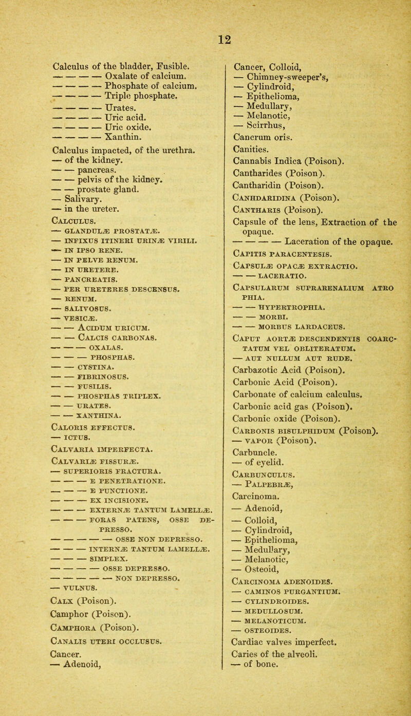 Calculus of the bladder, Fusible. Oxalate of calcium. Phosphate of calcium. Triple phosphate. — Urates. Uric acid. Uric oxide. Xanthin. Calculus impacted, of the urethra. — of the kidney. pancreas. pelvis of the kidney. prostate gland. — Salivary. — in the ureter. Calculus. — GLANDUL® PROSTAT®. — INFIXUS ITINERI URIN® VIRILI. — IN IPSO RENE. — IN PELVE RENUM. IN URETERE. — PAN CREATIS. PER URETERES DESCENSUS. — RENUM. — SALIVOSUS. — VESICAS. Acidum URICUM. Calcis carbonas. OXALAS. PHOSPHAS. CTSTINA. FIBRINOSUS. FUSILIS. PHOSPHAS TRIPLEX. URATES. XANTHINA. Caloris EFFECTUS. — ICTUS. Calvaria imperfecta. CALVARI® FISSUR®. — SUPERIORIS FRACTURA. E PENETRATIONE. E PUNCTIONE. EX INCISIONE. EXTERN.® TANTUM LAMELL®. FORAS PATENS, OSSE DE- PRESSO. OSSE NON DEPRESSO. INTERN® TANTUM LAMELL®. SIMPLEX. OSSE DEPRESSO. NON DEPRESSO. — VULNUS. Calx (Poison). Camphor (Poison). Camphor a (Poison). CANALIS UTERI OCCLUSUS. Cancer. — Adenoid, Cancer, Colloid, — Chimney-sweeper’s, — Cylindroid, — Epithelioma, — Medullary, — Melanotic, — Scirrhus, Cancrum oris. Canities. Cannabis Indica (Poison). Cantharides (Poison). Cantharidin (Poison). Canhdaridina (Poison). Cantharis (Poison). Capsule of the lens, Extraction of the opaque. Laceration of the opaque. Capitis paracentesis. Capsul® opac® extractio. LACERATIO. Capsularum suprarenalium atro PHIA. HYPERTROPHIA. MORBI. MORBUS LARDACEUS. Caput aort® descendentis coarc- TATUM VEL OBLITERATUM. — AUT NULLUM AUT RUDE. Carbazotic Acid (Poison). Carbonic Acid (Poison). Carbonate of calcium calculus. Carbonic acid gas (Poison). Carbonic oxide (Poison). Carbonis bisulphidum (Poison). — vapor (Poison). Carbuncle. — of eyelid. Carbunculus. — Palpebr®, Carcinoma. — Adenoid, — Colloid, — Cylindroid, — Epithelioma, — Medullary, — Melanotic, — Osteoid, Carcinoma adenoides. — CAMINOS PURGANTIUM. CYLINDROIDES. MEDULLOSUM. — MELANOTICUM. OSTEOIDES. Cardiac valves imperfect. Caries of the alveoli. — of bone.