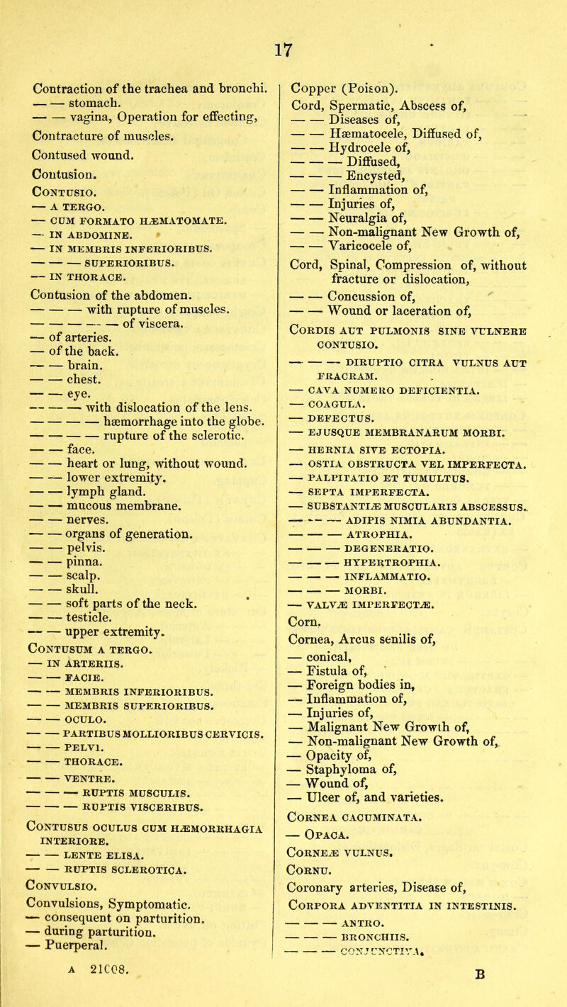 Contraction of the trachea and bronchi. stomach. vagina, Operation for effecting, Contracture of muscles. Contused wound. Contusion. CONTtJSIO. A TERGO. — CUM EORMATO HALMATOMATE. — IN ABDOMINE. IN MEMBRIS INFERIORIBUS. SUPERIORIBUS. IN THOR ACE. Contusion of the abdomen. with rupture of muscles. of viscera. — of arteries. — of the back. brain. chest. eye. _ with dislocation of the lens. haemorrhage into the globe. rupture of the sclerotic. face. heart or lung, without wound. lower extremity. lymph gland. mucous membrane. nerves. organs of generation. pelvis. pinna. scalp. skull. soft parts of the neck. testicle. upper extremity. CoNTUSUM A TERGO. IN ARTERIIS. FACIE. — MEMBRIS INFERIORIBUS. MEMBRIS SUPERIORIBUS. OCULO. PARTIBUS MOLLIORIBUS CERVICIS. PELV1. THORACE. VENTRE. — RUPTIS MUSCULIS. RUPTIS VISCERIBUS, CONTUSUS OCULUS CUM HALMORRHAGIA INTERIORE. LENTE ELISA. RUPTIS SCLEROTICA. CONVULSIO. Convulsions, Symptomatic. — consequent on parturition. — during parturition. — Puerperal. Copper (Poison). Cord, Spermatic, Abscess of, Diseases of, Haematocele, Diffused of, Hydrocele of, Diffused, Encysted, Inflammation of, Injuries of, Neuralgia of, Non-malignant New Growth of, Varicocele of, Cord, Spinal, Compression of, without fracture or dislocation, Concussion of, Wound or laceration of, Cordis aut pulmonis sine vulnere contusio. DIRUPTIO CITRA VULNUS AUT FRACRAM. CAVA NUMERO DEFICIENTIA. COAGULA. DEFECTUS. EJ USQUE MEMBRANARUM MORBI. HERNIA SIVE ECTOPIA. — OSTIA OBSTRUCTA VEL IMPERFECTA. PALPITATIO ET TUMULTUS. SEPTA IMPERFECTA. — SUBSTANTIAL MUSCULARI3 ABSCESSUS- ADIPIS NIMIA ABUNDANTIA. ATROPHIA. DEGENERATIO. HYPERTROPHIA. INFLAMMATIO. MORBI. VALVAL IMPERFECTS. Corn. Cornea, Arcus senilis of, — conical, — Eistula of, — Foreign bodies in, — Inflammation of, — Injuries of, — Malignant New Growth of, — Non-malignant New Growth of, — Opacity of, — Staphyloma of, — Wound of, — Ulcer of, and varieties. Cornea cacuminata. — Op ac A. Cornea: vulnus. Cornu. Coronary arteries, Disease of, Corpora adventitia in intestinis. ANTRO. bronchus. CONJUNCTIVE* A 21C08. B