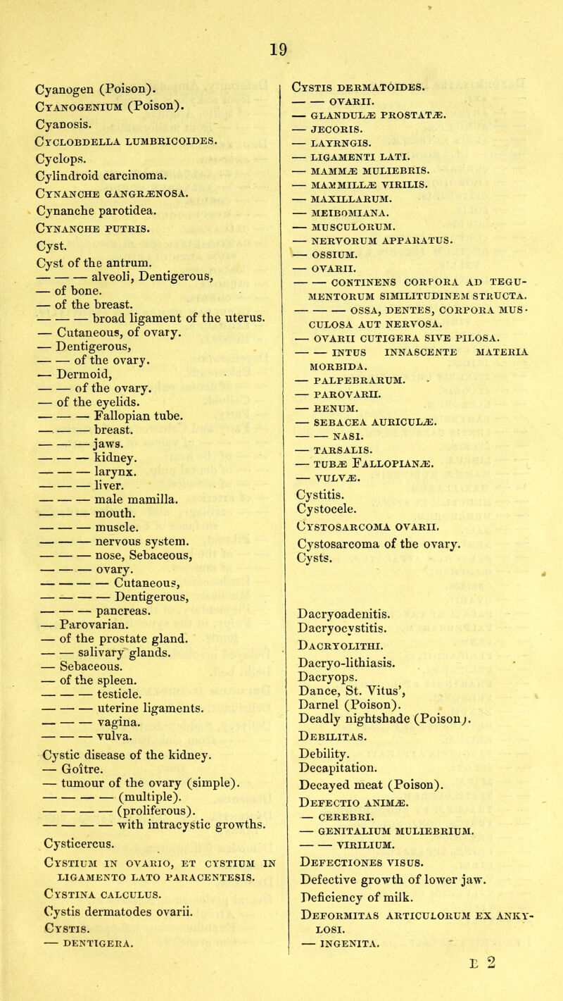 Cyanogen (Poison). Cyanogenium (Poison). Cyanosis. Cyclobdella lumbricoides. Cyclops. Cylindroid carcinoma. Cynanche gangrenosa. Cynanche parotidea. Cynanche putris. Cyst. Cyst of the antrum. alveoli, Dentigerous, — of bone. — of the breast. broad ligament of the uterus. — Cutaneous, of ovary. — Dentigerous, of the ovary. — Dermoid, of the ovary. — of the eyelids. Fallopian tube. —. breast. jaws. kidney. larynx. liver. male mamilla. mouth. muscle. nervous system. nose, Sebaceous, ovary. Cutaneous, — Dentigerous, — pancreas. — Parovarian. — of the prostate gland. salivary glands. — Sebaceous. — of the spleen. testicle. uterine ligaments. vagina. vulva. Cystic disease of the kidney. — Goitre. — tumour of the ovary (simple). (multiple). (proliferous). with intracystic growths. Cysticercus. Cystium in ovario, et cystium in ligamento lato paracentesis. Cystina calculus. Cystis dermatodes ovarii. Cystis. DENTIGERA. Cystis dermatoides. OVARII. — GLANDULE PROSTATE. JECORIS. LAYRNGIS. LIGAMENTI LATI. MAMME MULIEBRIS. MARMILLE VIRILIS. MAXILLARUM. MEIBOMIANA. — MUSCULORUM. NERVORUM APPARATUS. OSSIUM. OVARII. CONTINENS CORPORA AD TEGU- MENTORUM SIMILITUDINEM STRUCTA. OSSA, DENTES, CORPORA MUS • CULOSA AUT NERVOSA. OVARII CUTIGERA SIVE PILOSA. INTUS INNASCENTE MATERIA MORBIDA. — PALPEBRARUM. — PAROVARH. — RENUM. — SEBACEA AURICULE. NASI. TARSALIS. TUBE FALLOPIANE. VULVE. Cystitis. Cystocele. CYSTOSARCOMA OVARII. Cystosarcoma of the ovary. Cysts. Dacryoadenitis. Dacryocystitis. Dacryolithi. Dacryo-lithiasis. Dacryops. Dance, St. Vitus’, Darnel (Poison). Deadly nightshade (Poison;. Debilitas. Debility. Decapitation. Decayed meat (Poison). Deeectio anime. — CEREBRI. GENITALIUM MULIEBRIUM. VIRILIUM. Defectiones VISUS. Defective growth of lower jaw. Deficiency of milk. Deformitas articulorum ex anky- LOSI. INGENITA. E 2