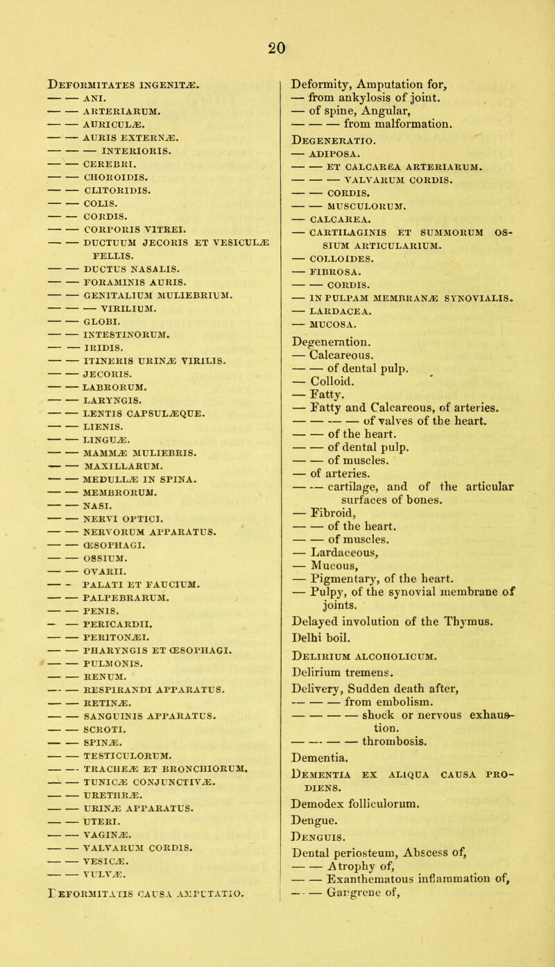 Deformitates ingenitas. ANI. ARTERIARUM. AURICULAE. AURIS EXTERNAL. INTERIORIS. CEREBRI. CHOROIDIS. CLITORIDIS. COLIS. CORDIS. CORPORIS VITREI. DUCTUUM JECORIS ET VESICULiE FELLIS. DUCTUS NASALIS. FORAM1NIS AURIS. GENITALIUM MULIEBRIUM. VIRILIUM. GLOBI. INTESTINORUM. IRIDIS. ITINERIS URINAE VIRILIS. JECORIS. LABRORUM. LARYNGIS. LENTIS CAPSULAEQUE. LIENIS. LINGUA. MAMMAS MULIEBRIS. MAXI LL ARUM. MEDULLAS IN SPINA. MEMBRORUM. NASI. NERVI OPTICI. NERVORUM APPARATUS. (ESOPHAGI. OSSIUM. OVARII. PALATI ET FAUCIUM. PALPEBRARUM. PENIS. — — PERICARDII. PERITONASI. PHARYNGIS ET (ESOPHAGI. PULMONIS. RENUM. RESPIRANDI APPARATUS. RETINAE. SANGUINIS APPARATUS. SCROTI. SPINAS. TESTICULORUM. TRACHEAE ET BRONCHIORUM. TUNICAE CONJUNCTIVAS. URETHRAE. URINAS APPARATUS. UTERI. VAGINAS. VALVARUM CORDIS. VESICAE. VULVAS. rEFORMITATIS CAUSA AMPLTATIO. Deformity, Amputation for, — from ankylosis of joint. — of spine, Angular, from malformation. Degeneratio. ADIPOSA. ET CALCAREA ARTERIARUM. VALVARUM CORDIS. CORDIS. MUSCULORUM. CALCAREA. — CARTILAGINIS ET SUMMORUM OS- SIUM ARTICULARIUM. COLLOIDES. FIBROSA. CORDIS. INPULPAM MEMBRANAS SYNOVIALIS. LARDACEA. — MUCOSA. Degeneration. — Calcareous. of dental pulp. — Colloid. — Fatty. — Fatty and Calcareous, of arteries. of valves of the heart. of the heart. of dental pulp. of muscles. — of arteries. cartilage, and of the articular surfaces of bones. — Fibroid, of the heart. of muscles. — Lardaceous, — Mucous, — Pigmentary, of the heart. — Pulpy, of the synovial membrane of joints. Delayed involution of the Thymus. Delhi boil. Delirium alcoholic um. Delirium tremens. Delivery, Sudden death after, from embolism. shock or nervous exhaus- tion. thrombosis. Dementia. Dementia ex allqua causa pro- DIENS. Demodex folliculornm. Dengue. Denguis. DeDtal periosteum, Abscess of, Atrophy of, Exanthematous inflammation of, — • — Gangrene of,