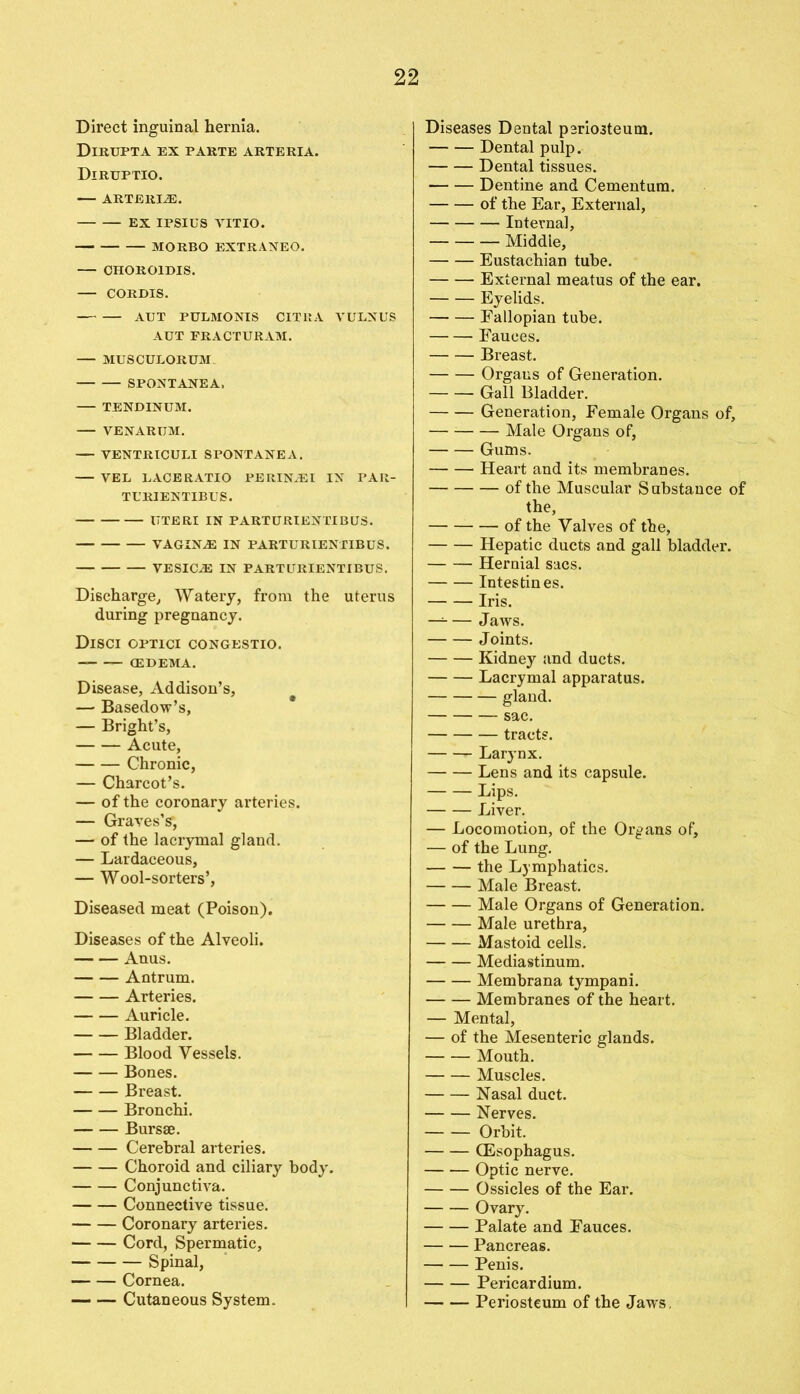 Direct inguinal hernia. Dirupta ex parte arteria. Diruptio. ARTERI2E. EX IPSIUS YITIO. MORBO EXTRANEO. CHOROIDIS. CORDIS. AUT PULMONIS CITIIA VULNUS AUT FRACTURAM. MUSCULORUM SPONTANEA. TENDINUM. VENARIJM. — YENTRICULI SPONTANEA. VEL LACERATIO PERINJEI IN PAR- TURIENTIBUS. UTERI IN PARTURIENTIBUS. VAGINAE IN PARTURIENTIBUS. VESICLE IN PARTURIENTIBUS. Discharge,, Watery, from the uterus during pregnancy. Disci optici congestio. (EDEMA. Disease, Addison’s, — Basedow’s, — Bright’s, Acute, Chronic, — Charcot’s. — of the coronary arteries. — Graves’?, — of the lacrymal gland. — Lardaceous, — Wool-sorters’, Diseased meat (Poison). Diseases of the Alveoli. Anus. Antrum. Arteries. Auricle. Bladder. Blood Vessels. Bones. Breast. Bronchi. Bursae. Cerebral arteries. Choroid and ciliary body. Conjunctiva. Connective tissue. Coronary arteries. Cord, Spermatic, Spinal, Cornea. — — Cutaneous System. Diseases Dental periosteum. Dental pulp. Dental tissues. Dentine and Cementum. of the Ear, External, Internal, Middie, Eustachian tube. External meatus of the ear. Eyelids. Fallopian tube. Fauces. Breast. Orgaus of Generation. Gall Bladder. Generation, Female Organs of, — Male Organs of, Gums. Heart and its membranes. of the Muscular Substance of the, of the Valves of the, Hepatic ducts and gall bladder. Hernial sacs. Intestines. Iris. — — Jaws. Joints. Kidney and ducts. Lacrymal apparatus. gland. sac. tract?. Larynx. Lens and its capsule. Lips. Liver. — Locomotion, of the Organs of, — of the Lung. the Lymphatics. Male Breast. Male Organs of Generation. Male urethra, Mastoid cells. Mediastinum. Membrana tympani. Membranes of the heart. — Mental, — of the Mesenteric glands. Mouth. Muscles. Nasal duct. Nerves. Orbit. (Esophagus. Optic nerve. Ossicles of the Ear. Ovary. Palate and Fauces. Pancreas. Penis. Pericardium. Periosteum of the Jaws,