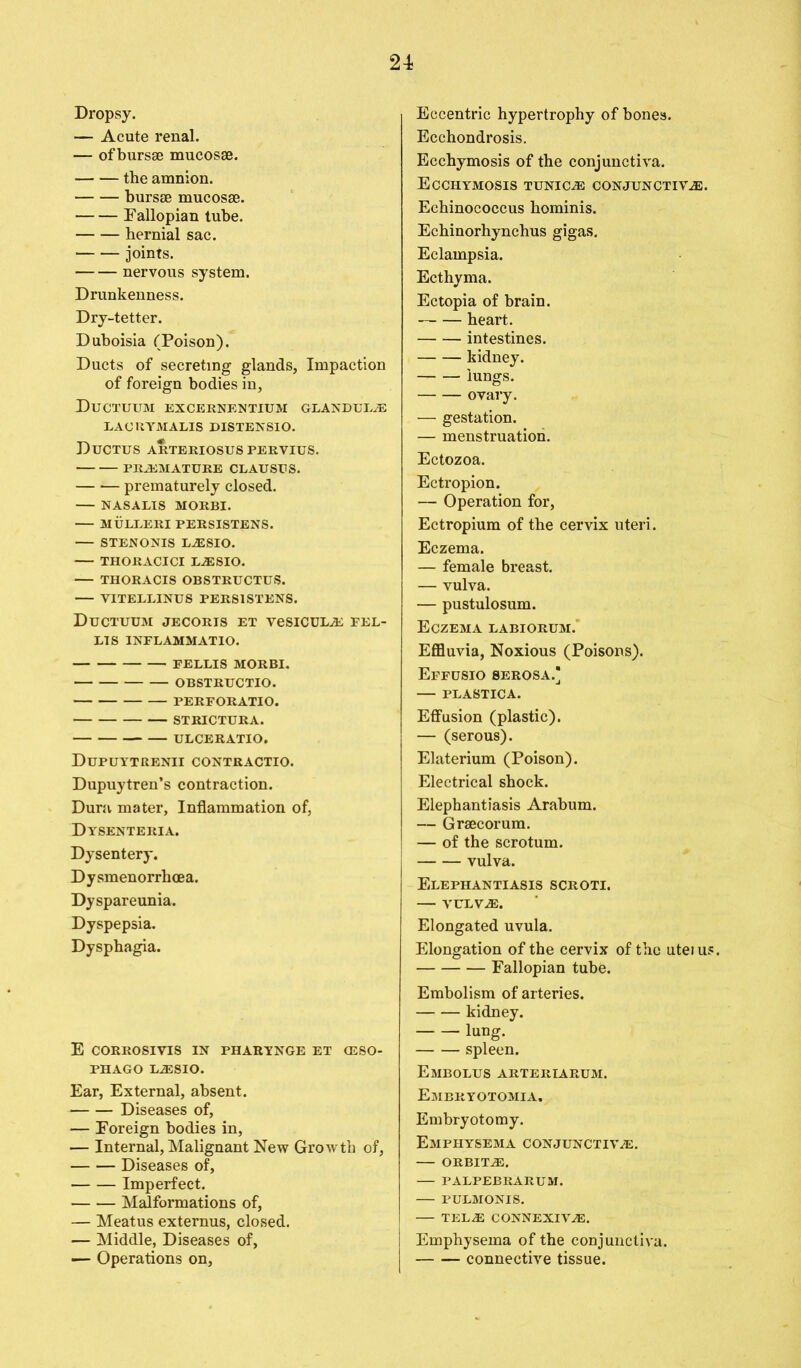 Dropsy. — Acute renal. — of bursse mucosse. the amnion. bursse mucosae. Fallopian tube. hernial sac. joints. nervous system. Drunkenness. Dry-tetter. Duboisia (Poison). Ducts of secreting glands, Impaction of foreign bodies in, Ductuum excernentium glandule LAORYJVIALIS DISTENSIO. Ductus arteriosus peryius. PREMATURE CLAUSES. prematurely closed. — NASALIS MORBI. — MULLERI PERSISTENS. — STENONIS LESIO. THORACICI LESIO. THORACIS OBSTRUCTUS. — YITELLINUS PERSISTENS. Ductuum jecoris et vesicuLE fel- LIS 1NFLAMMATIO. FELLIS MORBI. OBSTRUCTIO. PERFORATIO. STRICTURA. ULCERATIO. Dupuytrenii CONTRACTIO. Dupuytren’s contraction. Dura mater. Inflammation of, Dysenteria. Dysentery. Dysmenorrhcea. Dyspareunia. Dyspepsia. Dysphagia. E CORROSIVIS IN PHARYNGE ET OSSO- PHAGO LESIO. Ear, External, absent. Diseases of, — Foreign bodies in, — Internal, Malignant New Growth of, Diseases of, Imperfect. Malformations of, — Meatus externus, closed. — Middle, Diseases of, — Operations on, Eccentric hypertrophy of bones. Ecchondrosis. Ecchymosis of the conjunctiva. ECCHYMOSIS TUNICE CONJUNCTIVE. Echinococcus hominis. Echinorhynchus gigas. Eclampsia. Ecthyma. Ectopia of brain. heart. intestines. kidney. lungs. ovary. — gestation. — menstruation. Ectozoa. Ectropion. — Operation for, Ectropium of the cervix uteri. Eczema. — female breast. — vulva. — pustulosum. Eczema labiorum. Effluvia, Noxious (Poisons). Effusio serosa.* — PLASTICA. Effusion (plastic). — (serous). Elaterium (Poison). Electrical shock. Elephantiasis Arabum. — Grsecorum. — of the scrotum. vulva. Elephantiasis scroti. — VULVE. Elongated uvula. Elongation of the cervix of the uteius. Fallopian tube. Embolism of arteries. kidney. lung. spleen. Embolus arteriarum. Embryotomia. Embryotomy. Emphysema conjunctive. — ORBITE. PALPEBRARUM. PULMONIS. — TELE CONNEXIVE. Emphysema of the conjunctiva. connective tissue.