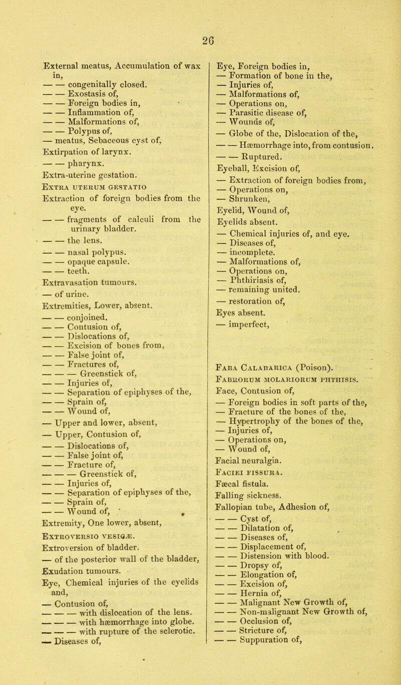 External meatus, Accumulation of wax in, congenitally closed. Exostasis of, Foreign bodies in, Inflammation of, Malformations of, Polypus of, — meatus, Sebaceous cyst of, Extirpation of larynx. pharynx. Extra-uterine gestation. Extra uterum gestatio Extraction of foreign bodies from the eye. fragments of calculi from the urinary bladder. the lens. nasal polypus. opaque capsule. teeth. Extravasation tumours. — of urine. Extremities, Lower, absent. conjoined. Contusion of, Dislocations of, Excision of bones from, False joint of, Fractures of, Greenstick of, Injuries of, Separation of epiphyses of the, Sprain of, Wound of, — Upper and lower, absent, — Upper, Contusion of, Dislocations of, False joint of, Fracture of, Greenstick of, Injuries of, Separation of epiphyses of the, Sprain of, W ound of, ' r Extremity, One lower, absent, Extroversio vesicle. Extroversion of bladder. — of the posterior wall of the bladder, Exudation tumours. Eye, Chemical injuries of the eyelids and, — Contusion of, with dislocation of the lens. -with haemorrhage into globe. with rupture of the sclerotic. — Diseases of. Eye, Foreign bodies in, — Formation of bone in the, — Injuries of, — Malformations of, — Operations on, — Parasitic disease of, — Wounds of, — Globe of the, Dislocation of the, Haemorrhage into, from contusion. Ruptured. Eyeball, Excision of, — Extraction of foreign bodies from, — Operations on, — Shrunken, Eyelid, Wound of, Eyelids absent. — Chemical injuries of, and eye. — Diseases of, — incomplete. — Malformations of, — Operations on, — Phthiriasis of, — remaining united. — restoration of, Eyes absent. — imperfect, Faba Calabarica (Poison). Fabrorum molariorum phthisis. Face, Contusion of, — Foreign bodies in soft parts of the, — Fracture of the bones of the, — Hypertrophy of the bones of the, — Injuries of, — Operations on, — Wound of, Facial neuralgia. Faciei fissura. Faecal fistula. Falling sickness. Fallopian tube, Adhesion of, Cyst of, Dilatation of, Diseases of, Displacement of, Distension with blood. Dropsy of, Elongation of, Excision of, Hernia of, Malignant New Growth of, Non-malignant New Growth of, Occlusion of, Stricture of, Suppuration of,