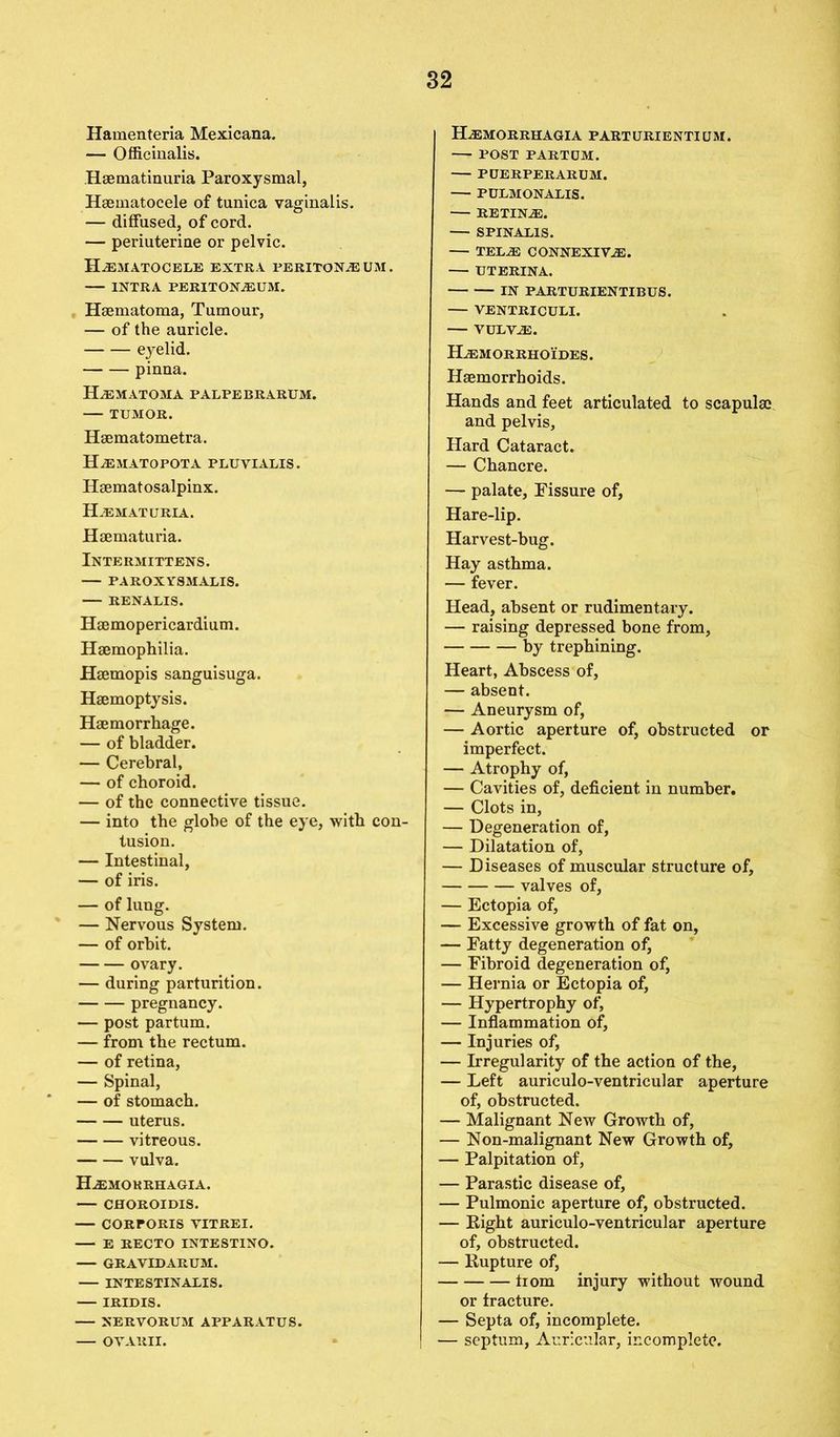 Hamenteria Mexicana. — Officinalis. Haematinuria Paroxysmal, Hsematocele of tunica vaginalis. — diffused, of cord. — periuterine or pelvic. Hematocele extra peritoneum. INTRA PERITONEUM. Haematoma, Tumour, — of the auricle. eyelid. pinna. Hematoma palpebrarum. — TUMOR. Haematometra. Hematopota pluvialis. Haematosalpinx. Hematuria. Haematuria. Intermittens. PAROXYSMALIS. RENALIS. Haemopericardium. Haemophilia. Haemopis sanguisuga. Haemoptysis. Haemorrhage. — of bladder. — Cerebral, — of choroid. — of the connective tissue. — into the globe of the eye, with con- tusion. — Intestinal, — of iris. — of lung. — Nervous System. — of orbit. ovary. — during parturition. pregnancy. — post partum. — from the rectum. — of retina, — Spinal, — of stomach. uterus. vitreous. vulva. Hemokrhagia. CHOROIDIS. — CORrORIS VITREI. E RECTO INTE8TINO. — GRAVIDARUM. INTESTINALIS. IRIDIS. — NERVORUM APPARATUS. OVARII. Hemorrhagia PARTURIENTIUM. — POST PARTUM. PUERPERARUM. P ULMONALIS. RE TINE. SPINALIS. — TELE CONNEXIVE. — UTERINA. IN PARTURIENTIBUS. — VENTRICULI. VULVE. Hemorrhoides. Haemorrhoids. Hands and feet articulated to scapulae and pelvis. Hard Cataract. — Chancre. — palate. Fissure of, Hare-lip. Harvest-bug. Hay asthma. — fever. Head, absent or rudimentary. — raising depressed bone from, by trephining. Heart, Abscess of, — absent. — Aneurysm of, — Aortic aperture of, obstructed or imperfect. — Atrophy of, — Cavities of, deficient in number, — Clots in, — Degeneration of, — Dilatation of, — Diseases of muscular structure of, valves of, — Ectopia of, — Excessive growth of fat on, — Fatty degeneration of, — Fibroid degeneration of, — Hernia or Ectopia of, — Hypertrophy of, — Inflammation of, — Injuries of, — Irregularity of the action of the, — Left auriculo-ventricular aperture of, obstructed. — Malignant New Growth of, — Non-malignant New Growth of, — Palpitation of, — Parastic disease of, — Pulmonic aperture of, obstructed. — Right auriculo-ventricular aperture of, obstructed. — Rupture of, trom injury without wound or fracture. — Septa of, incomplete. — septum, Auricular, incomplete.