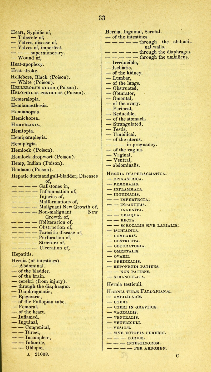 S3 Heart, Syphilis of, — Tubercle of, — Valves, disease of, — Valves of, imperfect. supernumerary. — Wound of, Heat-apoplexy. Heat-stroke. Hellebore, Black (Poison). — White (Poison). Helleborus niger (Poison). Helophilus pendulus (Poison). Hemeralopia. Hemiansesthesia. Hemianopsia. Hemichorea. Hemicrania. Hemiopia. Hemiparaplegia. Hemiplegia. Hemlock (Poison). Hemlock drop wort (Poison). Hemp, Indian (Poison). Henbane (Poison). Hepatic ducts and gall-bladder, Diseases of, Gallstones in, Inflammation of, Injuries of, Malformations of, Malignant New Growth of, Non-malignant New Growth of, Obliteration of, Obstruction of, Parasitic disease of, Perforation of, Stricture of, Ulceration of. Hepatitis. Hernia (of intestines). — Abdominal. — of the bladder. — of the brain. — cerebri (from injury). — through the diaphragm. — Diaphragmatic, — Epigastric, — of the Fallopian tube. — Femoral. — of the heart. — Inflamed, — Inguinal, Congenital, Direct, Incomplete, Infantile, Oblique, a 21008. Hernia, Inguinal, Scrotal. — of the intestines. through the abdomi- nal walls. through the diaphragm. through the umbilicus. — Irreducible, — Ischiatic, — of the kidney. — Lumbar, — of the lungs. — Obstructed, — Obturator, — Omental, — of the ovary. — Perineal, — Beducible, — of the stomach. — Strangulated, — Testis, — Umbilical, — of the uterus. in pregnancy. — of the vagina. — Vaginal, — Ventral, — abdominalis. Hernia diaphragmatica.- — EPIGASTRICA. — FEMORALIS. INFLAMMATA. INGUINALIS. IMPERFECTA. — INFANTILIS. INGENITA. OBLIQUA. RECTA. SCROTALIS SIVE LABIALIS. — ISCHIADIC A. — LUMBARIS. OBSTRUCTA. OBTURATORIA. —- OMENTALIS. — OVARII. PERINEALIS. REPONENDI PATIENS. NON PATIENS. — STRANGULATA. Hernia testiculi. Hernia tubje Fallopian.®. — umbilicaris. UTERI. — UTERI IN GRAVIDIS. —* VAGINALIS. VENTRALIS. VENTRICULI. — VESICLE. — SIVE ECTOPIA CEREBRI. CORDIS. INTESTINORUM. PER ABDOMEN. C