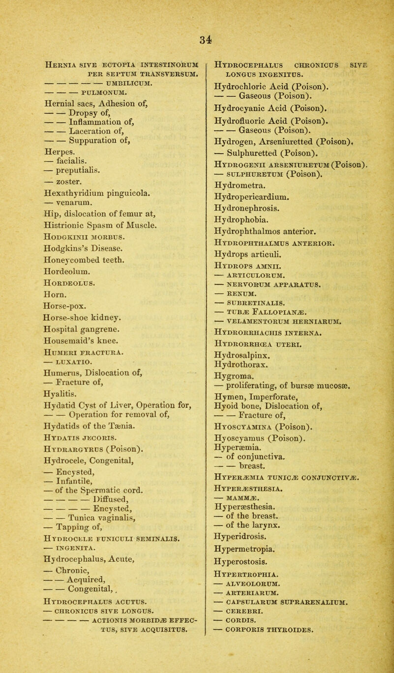 Hernia sive ectopia intestinorum PER SEPTUM TRANSYERSUM. UMBILICUM. PULMONUM. Hernial sacs, Adhesion of, Dropsy of, Inflammation of, Laceration of, Suppuration of, Herpes. — facialis. — preputialis. — zoster. Hexathyridium pinguicola. — venarum. Hip, dislocation of femur at. Histrionic Spasm of Muscle. Hodgkinii morbus. Hodgkins’s Disease. Honeycombed teeth. Hordeolum. Hordeolus. Horn. Horse-pox. Horse-shoe kidney. Hospital gangrene. Housemaid’s knee. Humeri fractura. — LUXATIO. Humerus, Dislocation of, — Fracture of, Hyalitis. Hydatid Cyst of Liver, Operation for, Operation for removal of, Hydatids of the Tamia. Hydatis jecoris. Hydrargyrbs (Poison). Hydrocele, Congenital, — Encysted, — Infantile, — of the Spermatic cord. — Diffused, Encysted, Tunica vaginalis, — Tapping of, Hydrocele funiculi seminalis. INGENITA. Hydrocephalus, Acute, — Chronic, Acquired, Congenital,. Hydrocephalus acutus. — CHRONICUS SIVE LONGUS. ACTIONIS MORBIDJE EFFEC- TUS, SIVE ACQUISITUS. Hydrocephalus chronicus sive LONGUS INGENITUS. Hydrochloric Acid (Poison). Gaseous (Poison). Hydrocyanic Acid (Poison). Hydrofluoric Acid (Poison). Gaseous (Poison). Hydrogen, Arseniuretted (Poison). — Sulphuretted (Poison). Hydrogenii arseniuretum (Poison). — sulphuretum (Poison). Hydrometra. Hydropericardi um. Hydronephrosis. Hydrophobia. Hydrophthalmos anterior. Hydrophtiialmus anterior. Hydrops articuli. Hydrops amnii. — ARTICULORUM. — NERVORUM APPARATUS. — RENUM. SUBRETINALIS. — TUBE FALLOPIANE. — VELAMENTORUM HERNIARUM. HYDRORRHACHIS INTERNA. Hydrorrhcea UTERI. Hydrosalpinx. Hydrothorax. Hygroma. — proliferating, of bursae mucosae. Hymen, Imperforate, Hyoid bone, Dislocation of, Fracture of, Hyoscyamina (Poison). Hyoscyamus (Poison). Hyperaemia. — of conjunctiva. breast. Hyperemia tunica conjunctive. H YPERE STHESIA. MAMME. Hyperaesthesia. — of the breast. — of the larynx. Hyperidrosis. Hypermetropia. Hyperostosis. Hypertrophia. ALVEOLORUM. ARTERIARUM. — CAPSULARUM SUPRARENALIUM. CEREBRI. CORDIS. — CORPORIS THYROIDES.