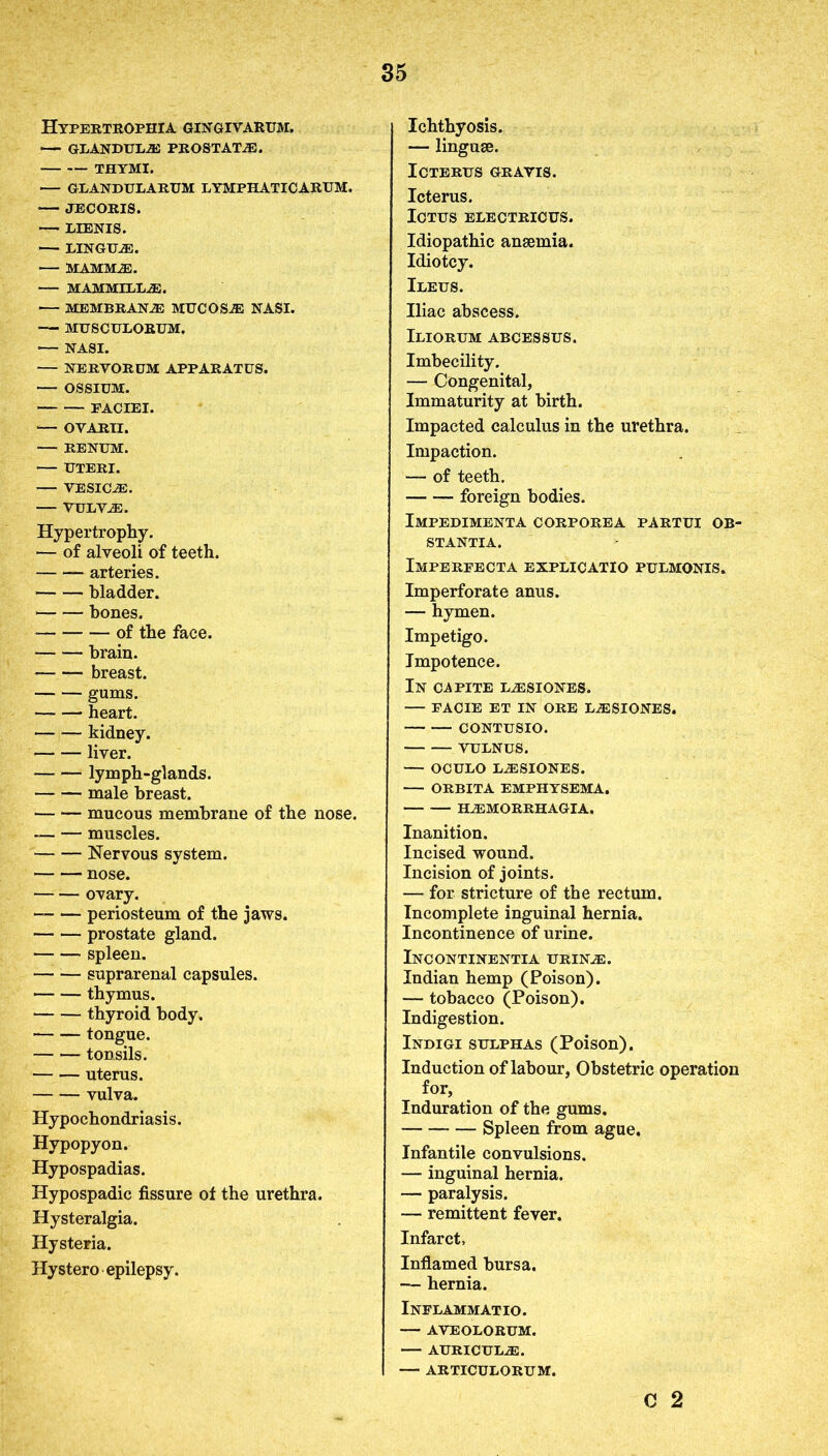 Hypertrophia gingivarum. — GLANDULES PROSTATE. • THYMI. — GLANDULARUM LYMPHATICARUM. JECORIS. — LIENIS. — LINGUA. — MAMMAS. MAMMILLAE. — MEMBRANE MUCOSA NASI. — MUSCULORUM. — NASI. — NERVORUM APPARATUS. — OSSIUM. FACIEI. — OVARII. — RENUM. UTERI. VESICAE. VULVAE. Hypertrophy. — of alveoli of teeth. arteries. bladder. bones. * of the face. brain. breast. gums. heart. — — kidney. liver. lymph-glands. male breast. mucous membrane of the nose. — — muscles. Nervous system. nose. ovary. periosteum of the jaws. prostate gland. spleen. suprarenal capsules. thymus. thyroid body. tongue. tonsils. uterus. vulva. Hypochondriasis. Hypopyon. Hypospadias. Hypospadic fissure of the urethra. Hysteralgia. Hysteria. Hystero epilepsy. Ichthyosis. — linguae. Icterus gravis. Icterus. Ictus electricus. Idiopathic anaemia. Idiotcy. Ileus. Iliac abscess. Iliorum abcessus. Imbecility. — Congenital, Immaturity at birth. Impacted calculus in the urethra. Impaction. — of teeth. • foreign bodies. Impedimenta corporea partui ob- STANTIA. Imperfecta explicatio pulmonis. Imperforate anus. — hymen. Impetigo. Impotence. In capite l^siones. — facie et in ore laesiones. CONTUSIO. VULNUS. — OCULO LAESIONES. ORBITA EMPHYSEMA. HAEMORRHAGIA. Inanition. Incised wound. Incision of joints. — for stricture of the rectum. Incomplete inguinal hernia. Incontinence of urine. Incontinentia urin.e. Indian hemp (Poison). — tobacco (Poison). Indigestion. Indigi sulphas (Poison). Induction of labour, Obstetric operation for, Induration of the gums. Spleen from ague. Infantile convulsions. — inguinal hernia. — paralysis. — remittent fever. Infarct, Inflamed bursa, — hernia. Inflammatio. — AVEOLORUM. AURICULAE. — ARTICULORUM. C 2