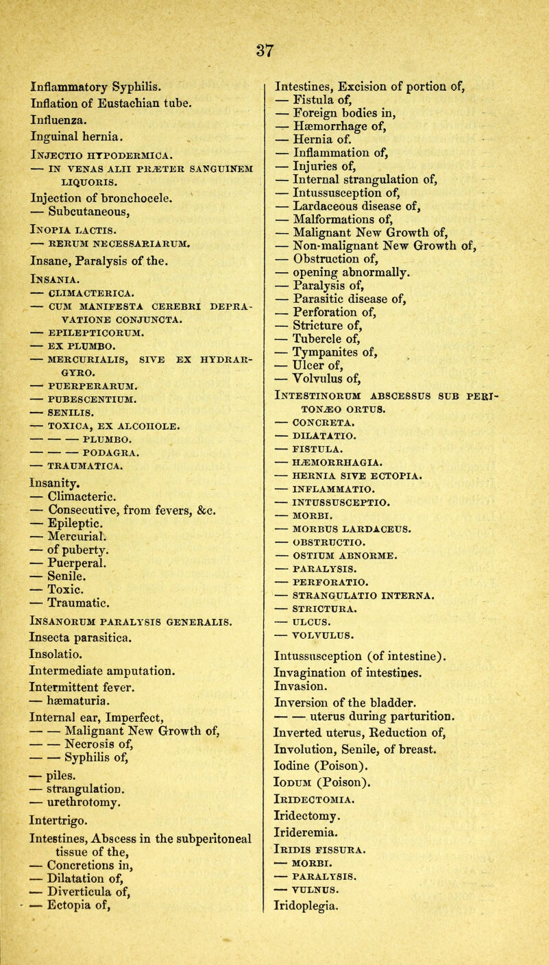 Inflammatory Syphilis. Inflation of Eustachian tube. Influenza. Inguinal hernia. Injectio hypodermica. IN VENAS ALII PILE TER. SANGUINEM LIQUORIS. Injection of bronchocele. *— Subcutaneous, Inopia lactis. RERUM NECESSARIARUM. Insane, Paralysis of the. Insania. CLIMACTERICA. CUM MANIFESTA CEREBRI DEPRA- VATIONE CONJUNCTA. — EPILEPTICORUM. — EX PLUMBO. — MERCURIALIS, SIVE EX HYDRAR- GYRO. PUERPERARUM. PUBES CENTIUM. SENILIS. — TOXICA, EX ALCOIIOLE. PLUMBO. PODAGRA. TRAUMATICA. Insanity. — Climacteric. — Consecutive, from fevers, &c. — Epileptic. — Mercurial. — of puberty. — Puerperal. — Senile. — Toxic. — Traumatic. Insanorum paralysis generalis. Insecta parasitica. Insolatio. Intermediate amputation. Intermittent fever. — hsematuria. Internal ear, Imperfect, Malignant New Growth of, Necrosis of, Syphilis of, — piles. — strangulation. — urethrotomy. Intertrigo. Intestines, Abscess in the subperitoneal tissue of the, — Concretions in, — Dilatation of, — Diverticula of, — Ectopia of, Intestines, Excision of portion of, — Fistula of, — Foreign bodies in, — Haemorrhage of, — Hernia of. — Inflammation of, — Injuries of, — Internal strangulation of, — Intussusception of, — Lardaceous disease of, — Malformations of, — Malignant New Growth of, — Non-malignant New Growth of, — Obstruction of, — opening abnormally. — Paralysis of, — Parasitic disease of, — Perforation of, — Stricture of, — Tubercle of, — Tympanites of, — Ulcer of, — Volvulus of, Intestinorum abscessus sub peri- TONiEO ORTUS. — CONCRETA. — DILATATIO. — FISTULA. — ILEMORRHAGIA. HERNIA SIVE ECTOPIA. INFLAMMATIO. — INTUSSUSCEPTIO. — MORBI. — MORBUS LARDACEUS. — OBSTRUCTIO. — OSTIUM ABNORME. — PARALYSIS. PERFORATIO. — STRANGULATIO INTERNA. — STRICTURA. — ULCUS. — VOLVULUS. Intussusception (of intestine). Invagination of intestines. Invasion. Inversion of the bladder. • uterus during parturition. Inverted uterus, Deduction of, Involution, Senile, of breast. Iodine (Poison). Iodum (Poison). Iridectomia. Iridectomy. Irideremia. Iridis fissura. — MORBI. -— PARALYSIS. ■ VULNUS. Iridoplegia.