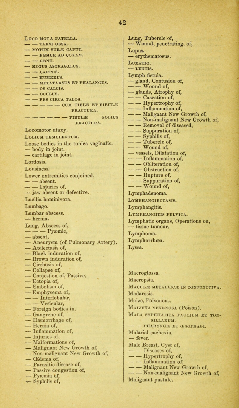 LOCO MOT A PATELLA. TARSI OSSA. MOTUM SURiE CAPUT. FEMUR AD COXAM. GENU. MOTUS ASTRAGALUS. CARPUS. HUMERUS. METATARSUS ET PHALANGES. OS CALCIS. OCULUS. PES CIRCA TALOS. CUM TIB12E ET FIBULAS FRACTURA. FIBUL2E SOLIUS FRACTURA. Locomotor ataxy. Lolium temulentum. Loose bodies in the tunica vaginalis. — body in joint. — cartilage in joint. Lordosis. Lousiness. Lower extremities conjoined. absent. Injuries of, — jaw absent or defective. Lucilia hominivora. Lumbago. Lumbar abscess. — hernia. Lung, Abscess of, Pyajmic, — absent, — Aneurysm (of Pulmonary Artery). — Atelectasis of, — Black induration of, — Brown induration o£ — Cirrhosis of, — Collapse of, — Conjestion of, Passive, — Ectopia of, — Embolism of, — Emphysema of, Interlobular, Vesicular, — Foreign bodies in, — Gangrene of, — Haemorrhage of, — Hernia of, — Inflammation of, — Injuries of, — Malformations of, — Malignant New Growth of, — Non-malignant New Growth of, — (Edema of, •— Parasitic disease of, — Passive congestion of, — Pyaemia 6f, — Syphilis of, Lung, Tubercle of, — Wound, penetrating, of, Lupus. — erythematosus. Luxatio. LENTIS. Lymph fistula. — gland, Contusion of, Wound of, — glands, Atrophy of, Caseation of, Hypertrophy of, Inflammation of, Malignant New Growth of, Non-malignant New Growth of, Removal of diseased, Suppuration of, Syphilis of, Tubercle of, Wound of, — vessels, Dilatation of, Inflammation of, Obliteration of, Obstruction of, Rupture of, Suppuration of, Wound of, Lymphadenoma. Lymphangiectasis. Lymphangitis. Lymphangitis pelvica. Lymphatic organs, Operations on, — tissue tumour. Lymphoma. Lymphorrhcea. Lyssa. Macroglossa. Macropsia. Maculae metallic^® in conjunctiva. Madarosis. Maize, Poisonous. Maizena venenosa (Poison). Mala syphilitica faucium et ton- sillarum. PHARYNGIS ET (ESOPHAGI. Malarial cachexia. — fever. Male Breast, Cyst of, Diseases of, Hypertrophy of, Inflammation of, Malignant New Growth of, Non-malignant New Growth of, Malignant pustule.