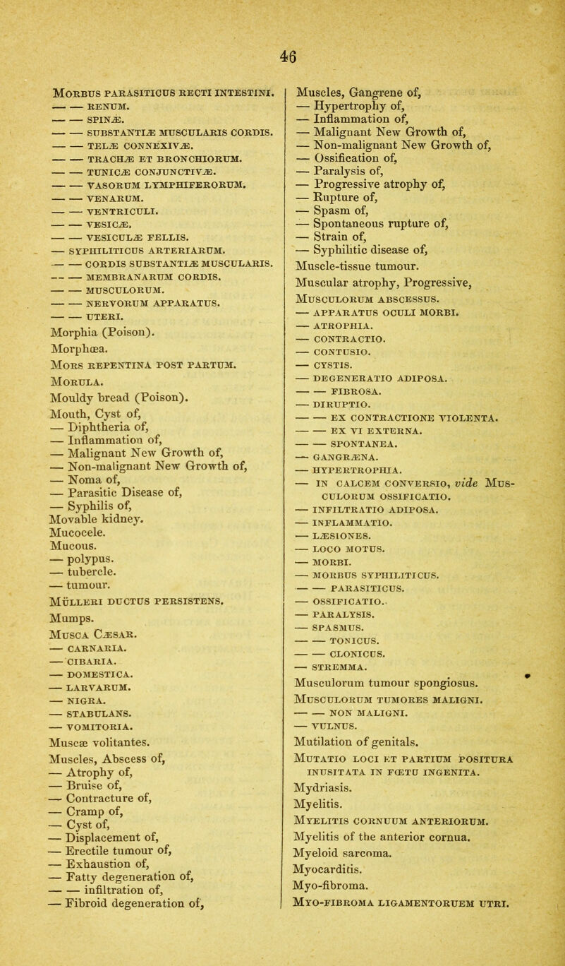 Morbus parasiticus recti intestini. RENUM. SPINA. SUBSTANTIA MUSCULARIS CORDIS. TELA CONNEXIYA. TRACHA ET BRONCHIORUM. TUNICA CONJUNCTIVA. VASORUM LYMPHIPERORUM. VENARUM. VENTRICULI. VESICA. VESICULA FELLIS. SYPHILITICUS ARTERIARUM. CORDIS SUBSTANTIA MUSCULARIS. — -— MEMBRANARUM CORDIS. MUSCULORUM. NERVORUM APPARATUS. UTERI. Morphia (Poison). Morphcea. Mors repentina post partum. Morula. Mouldy bread (Poison). Mouth, Cyst of, — Diphtheria of, — Inflammation of, — Malignant New Growth of, — Non-malignant New Growth of, — Noma of, — Parasitic Disease of, — Syphilis of, Movable kidney. Mucocele. Mucous. — polypus. — tubercle. — tumour. Mulleri ductus persistens. Mumps. Musca Casar. CARNARIA. CIBARIA. DOMESTICA. LARVARUM. NIGRA. STABULANS. VOMITORIA. Muscae volitantes. Muscles, Abscess of, — Atrophy of, — Bruise of, — Contracture of, — Cramp of, — Cyst of, — Displacement of, — Erectile tumour of, — Exhaustion of, — Fatty degeneration of, infiltration of, — Fibroid degeneration of, Muscles, Gangrene of, — Hypertrophy of, — Inflammation of, — Malignant New Growth of, — Non-malignant New Growth of, — Ossification of, — Paralysis of, — Progressive atrophy of, — Kupture of, — Spasm of, — Spontaneous rupture of, — Strain of, — Syphilitic disease of, Muscle-tissue tumour. Muscular atrophy, Progressive, Musculorum abscessus. — APPARATUS OCULI MORBI. — ATROPHIA. CONTRACTIO. CONTUSIO. CYST1S. DEGENERATIO ADIPOSA. FIBROSA. DIRUPTIO. EX CONTRACTIONS VIOLENTA. EX VI EXTERNA. SPONTANEA. — GANGRANA. HYPERTROPHIA. — in calcem conversio, vide Mus- CULORUM OSSIFICATIO. — INFILTRATIO ADIPOSA. INFLAMMATIO. LASIONES. — LOCO MOTUS. MORBI. MORBUS SYPHILITICUS. PARASITICUS. OSSIFICATIO. PARALYSIS. SPASMUS. TONICUS. CLONICDS. — STREMMA. Musculorum tumour spongiosus. Musculorum tumores maligni. non maligni. VULNUS. Mutilation of genitals. Mutatio loci kt partium positura INUSITATA IN FCETU INGENITA. Mydriasis. Myelitis. Myelitis cornuum anteriorum. Myelitis of the anterior cornua. Myeloid sarcoma. Myocarditis. Myo-fibroma. Myo-fibroma ligamentoruem utri.