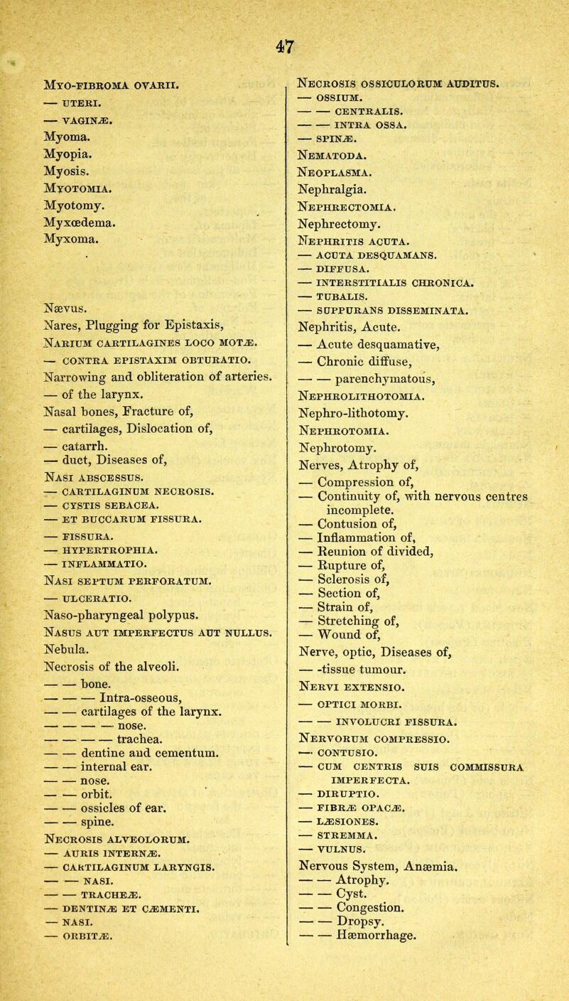 Myo-fibroma oyarii. — UTERI. — VAGINAS. Myoma. Myopia. Myosis. Myotomia. Myotomy. Myxcedema. Myxoma. Naevus. Nares, Plugging for Epistaxis, Narium cartilagines loco motas. — CONTRA EPISTAXIM OBTURATIO. Narrowing and obliteration of arteries. — of the larynx. Nasal bones, Fracture of, — cartilages, Dislocation of, — catarrh. — duct, Diseases of, Nasi abscessus. — CARTILAGINUM NECROSIS. — CYSTIS SEBACEA. ET BUCCARUM FISSURA. FISSURA. HYPERTROPHIA. INFLAMMATIO. Nasi septum perforatum. — ULCERATIO. Naso-pharyngeal polypus. Nasus aut imperfectus aut nullus. Nebula. Necrosis of the alveoli. bone. Intra-osseous, cartilages of the larynx. nose. trachea. dentine and cementum. internal ear. nose. orbit. ossicles of ear. spine. Necrosis alveolorum. AURIS INTERNAE. — CARTILAGINUM LARYNGIS. NASI. trachea:. — dentina: et ca:menti. — NASI. ORBIT a:. Necrosis ossiculorum auditus. — OSSIUM. CENTRALIS. INTRA OSSA. — spina:. Nematoda. Neoplasma. Nephralgia. Nephrectomia, Nephrectomy. Nephritis acuta. ACUTA DESQUAMANS. DIFFUSA. — INTERSTITIALIS CHRONICA. TUBALIS. — StJPPURANS DISSEMINATA. Nephritis, Acute. — Acute desquamative, — Chronic diffuse, parenchymatous, Nephrolithotomia. Nephro-lithotomy. Nephrotomia. Nephrotomy. Nerves, Atrophy of, — Compression of, — Continuity of, with nervous centres incomplete. — Contusion of, — Inflammation of, — Reunion of divided, — Rupture of, — Sclerosis of, — Section of, — Strain of, —1 Stretching of, — Wound of, Nerve, optic, Diseases of, tissue tumour. Nervi extensio. — OPTICI MORBI. INVOLUCRI FISSURA. Nervorum compressio. — CONTUSIO. — CUM CENTRIS SUIS COMMISSURA IMPERFECTA. DIRUPTIO. fibra: OPACAI. — la:siones. — STREMMA. VULNUS. Nervous System, Anaemia. Atrophy. Cyst. Congestion. Dropsy. Haemorrhage.