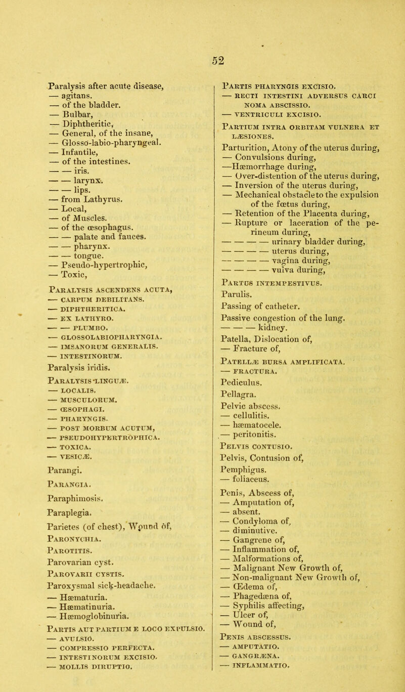 Paralysis after acute disease, — agitans. — of the bladder. — Bulbar, — Diphtheritic, — General, of the insane, — GlossO-labio-pharyngeal. — Infantile, — of the intestines. iris. larynx-. lips. — from Lathyrus. — Local, — of Muscles. — of the oesophagus. palate and fauces. pharynx. tongue. — Pseudo-hypertrophic, — Toxic, Paralysis ascendens acuta, — CARPUM DEBILlTANS. DIPHTHERITICA. EX LATHYRO. PLUMBO. — GLOSSOLABIOPHARYNGIA. IMSANORUM GENERALIS. — INTESTINORUM. Paralysis iridis. Paralysis -linguae. — LOCALIS. — MUSCULORUM. (ESOPHAGI. FHARYWGI6. POST MORBUM ACUTUM, PSEUDOHYPERTROPHICA. — TOXICA. VESICLE. Parangi. Parangia. Paraphimosis. Paraplegia. Parietes (of chest), Wpund of, Paronychia. Parotitis. Parovarian cyst. Parovarii cystis. Paroxysmal sick-headache. — Hematuria. — Hematinuria. — Hemoglobinuria. Partis aut partium e loco expulsio. — AVULSIO. COMPRESSIO PERpECTA. INTESTI NORUM EXCISIO, — MOLLIS DIRUPTIO. Partis pharyngis excisio. RECTI intestini adversus carci NOMA ABSCISSIO. VENTRICULI EXCISIO. Partium intra orbitam yulnera et L.ESIONES. Parturition, Atony of the uterus during, — Convulsions during, —Hemorrhage during, — Over-distention of the uterus during, — Inversion of the uterus during, — Mechanical obstacletothe expulsion of the fetus during, — Retention of the Placenta during, — Rupture or laceration of the pe- rineum during, urinary bladder during, uterus during, vagina during, vulva during, Partus intempestivus. Parulis. Passing of catheter. Passive congestion of the lung. kidney. Patella, Dislocation of, — Fracture of, Patella bursa amplificata. FRACTURA. Pediculus. Pellagra. Pelvic abscess. — cellulitis. — hematocele. .— peritonitis. Pelvis contusio. Pelvis, Contusion of, Pemphigus. — foliaceus. Penis, Abscess of, — Amputation of, — absent. — Condyloma of, — diminutive. — Gangrene of, — Inflammation of, — Malformations of, — Malignant New Growth of, — Non-malignant New Growth of, — (Edema of, — Phagedena of, — Syphilis affecting, — Ulcer of, — Wound of, Penis abscessus. AMPUTATIO. GANGRiENA. — INFLAMMATIO.
