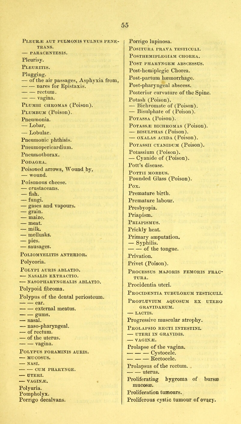Pleura aut pulmonis yulnus pene- trans. PARACENTESIS. Pleurisy. Pleuritis. Plugging. _ — of the air passages, Asphyxia from, nares for Epistaxis. ■ rectum. vagina. Plujibi chromas (Poison). Plumbum (Poison). Pneumonia. — Lobar, — Lobular. Pneumonic phthisis. Pneumopericardium. Pneumothorax. Podagra. Poisoned arrows, Wound by, — wound. Poisonous cheese. — crustaceans. — fish. — fungi. — gases and vapours. — grain. — maize. — meat. — milk. — mollusks. — pies. — sausages. Poliomyelitis anterior. Polycoria. Polypi auris ablatio. NASALIS EXTRACTIO. — NASOPHARYNGEALIS ABLATIO. Polypoid fibroma. Polypus of the dental periosteum. ear. external meatus, gums. — nasal. — naso-pharyngeal. — of rectum. — of the uterus. vagina. Polypus eoraminis auris. — MUCOSUS. NASI. CUM PHARYNGE. — UTERI. — VAGINAS. Polyuria. Pompholyx. Porrigo decalyans. Porrigo lupinosa. POSITURA PRAVA TESTICULI. POSTHEMIPLEGIAM CHOREA. Post pharyngem abscessus. Post-hemiplegic Chorea. Post-partum hsemorrhage. Post-pharyngeal abscess. Posterior curvature of the Spine. Potash (Poison). — Bichromate of (Poison). — Bisulphate of (Poison). Potassa (Poison). Potassa; bichromas (Poison). — bisulphas (Poison). OX ALAS ACID A (Poison). POTASSII CYANIDUM (Poison). Potassium (Poison). — Cyanide of (Poison). Pott’s disease. POTTII MORBUS. Pounded Glass (Poison). Pox. Premature birth. Premature labour. Presbyopia. Priapism. Priapismus. Prickly heat. Primary amputation. — Syphilis. —of the tongue. Privation. Privet (Poison). Processus majoris femoris frac- tura. Procidentia uteri. Procidentia tubulorum testiculi. Profluvium aquosum ex utero gravidarum. LACTIS. Progressive muscular atrophy. Prolapsio recti intestini. UTERI IN GRAVIDIS. — VAGINAS. Prolapse of the vagina. — Cystocele. Rectocele. Prolapsus of the rectum. uterus. Proliferating bygroma of bursae mucosae. Proliferation tumours. Proliferous cystic tumour of ovqry.
