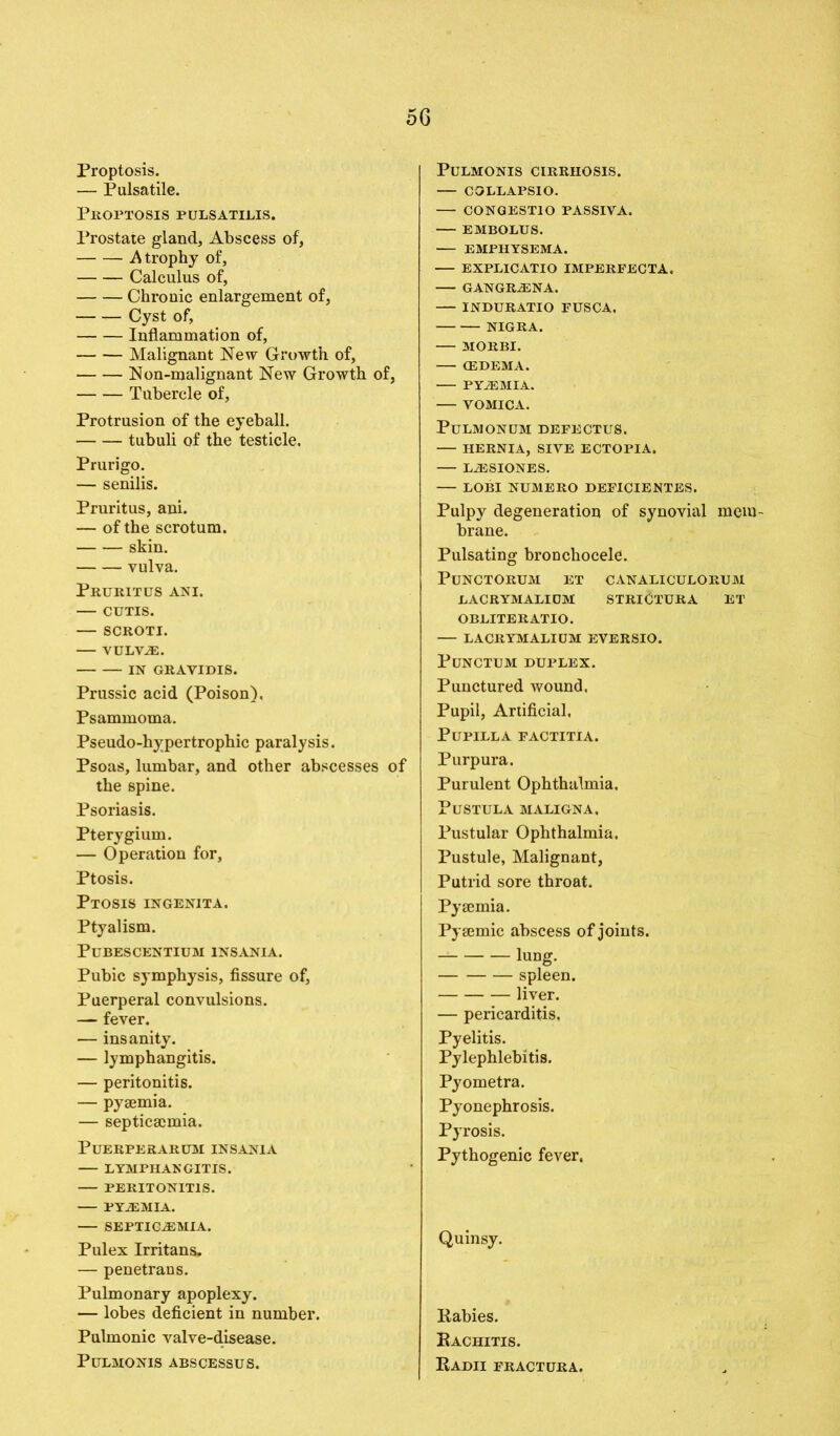 Proptosis. — Pulsatile. Proptosis pulsatilis. Prostate gland, Abscess of, .Atrophy of, Calculus of, Chronic enlargement of, Cyst of, Inflammation of, Malignant New Growth of, Non-malignant New Growth of, Tubercle of, Protrusion of the eyeball. tubuli of the testicle. Prurigo. — senilis. Pruritus, ani. — of the scrotum. skin. vulva. Pruritus ani. — CUTIS. — SCROTI. VULVAS. IN GRAVIDIS. Prussic acid (Poison), Psammoma. Pseudo-hypertrophic paralysis. Psoas, lumbar, and other abscesses of the spine. Psoriasis. Pterygium. — Operation for. Ptosis. Ptosis ingenita. Ptyalism. PUBESCENTIUM 1NSANIA. Pubic symphysis, fissure of, Puerperal convulsions. — fever. — insanity. — lymphangitis. — peritonitis. — pyaemia. — septicaemia. PuERPERARUM INSANIA LYMPHANGITIS. PERITONITIS. PYEMIA. SEPTICEMIA. Pulex Irritans. — penetrans. Pulmonary apoplexy. — lobes deficient in number. Pulmonic valve-disease. Pulmonis abscessus. Pulmonis cirrhosis. — COLLAPSIO. — CONGESTIO PASSIVA. EMBOLUS. EMPHYSEMA. EXPLICATIO IMPERFECTA. GANGRENA. — INDURATIO FUSCA. NIGRA. MORBI. (EDEMA. — PYEMIA. — VOMICA. PULMONUM DEFECTUS. HERNIA, SIVE ECTOPIA. LESIONES. — LOBI NUMERO DEFICIENTES. Pulpy degeneration of synovial mem brane. Pulsating bronchocele. PUNCTORUM ET CANALICULORUM LACRYMALIDM STRlCTURA ET OBLITERATIO. — LACRYMALIDM EVERSIO. PUNCTUM DUPLEX. Punctured wound. Pupil, Artificial, PuPILLA FACTITIA. Purpura. Purulent Ophthalmia, PUSTULA MALIGNA. Pustular Ophthalmia. Pustule, Malignant, Putrid sore throat. Pyaemia. Pyaemic abscess of joints. lung. spleen. liver. — pericarditis, Pyelitis. Pylephlebitis. Pyometra. Pyonephrosis. Pyrosis. Pythogenic fever. Quinsy. Rabies. Rachitis. Radii fractura.