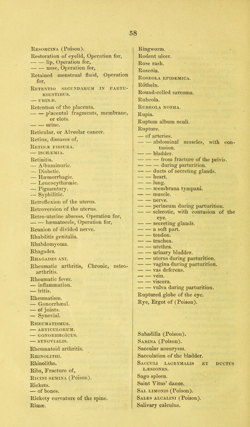 Resorcin a (Poison). Restoration of eyelid, Operation for, lip, Operation for, nose, Operation for, Retained menstrual fluid, Operation for, Retentio secundarum in partu- RIENTIBUS. — URINiE. Retention of the placenta. — placental fragments, membrane, or clots. urine. Reticular, or Alveolar cancer. Retina, diseases of, Retinae eissura. — ischjemia. Retinitis. — Albuminuric. — Diabetic. — Haemorrhagic. — Leucocythsemic. — Pigmentary. — Syphilitic. Retroflexion of the uterus. Retroversion of the uterus. Retro-uterine abscess, Operation for, lisematocele, Operation for, Reunion of divided nerve. Rhabditis genitalis. Rhabdomyoma. Rhagades. Rhagades ani. Rheumatic arthritis, Chronic, osteo- arthritis. Rheumatic fever. — inflammation. — iritis. Rheumatism. — Gonorrhoeal. — of joints. — Synovial. Rheumatismus. ARTICULORUM. — GONORRHOICUS. — SYNOVIALIS. Rheumatoid arthritis. Rhinolithi. Rhinoliths. Ribs, Fracture of, Ricini semina (Poison). Rickets. — of bones. Rickety curvature of the spine. Rimse. Ringworm. Rodent ulcer. Rose rash. Roseola. Roseola epidemica. Rotheln. Round-celled sarcoma. Rubeola. Rubeola notha. Rupia. Ruptum album oculi. Rupture. — of arteries. abdominal muscles, with con- tusion. —- — bladder. — from fracture of the pelvis. during parturition. ducts of secreting glands. heart. lung. membrana tympani. muscle. nerve. perineum during parturition. sclerotic, with contusion of the eye. secreting glands. a soft part. tendon. trachea. urethra. urinary bladder. uterus during parturition. vagina during parturition. vas deferens. vein. viscera. vulva during parturition. Ruptured globe of the eye. Rye, Ergot of (Poison). Sabadilla (Poison). Sabina (Poison). Saccular aneurysm. Sacculation of the bladder. Sacculi lacrymalis et ductus L2ESIONES. Sago spleen. Saint Vitus’ dance. Sal limonis (Poison). Sales alcalini (Poison). Salivary calculus.