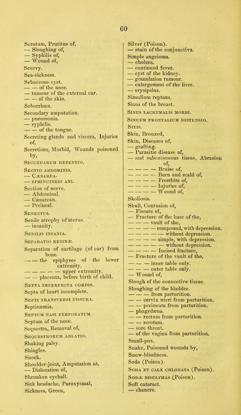 Scrotum, Pruritus of, — Sloughing of, — Syphilis of, — Wound of, Scurvy. Sea-sickness. Sebaceous cyst. of the nose. — tumour of the external ear. of the skin, Seborrhcea. Secondary amputation. — pneumonia. — syphilis. of the tongue. Secreting glands and viscera, Injuries of, Secretions, Morbid, Wounds poisoned Secundarum retentio. Sectio abdominis. -— CAESAREA. SPH1NCTERIS ANI. Section of nerve. — Abdominal. — Ceosareau. — Perineal. Senectus. Senile atrophy of uterus. — insanity. Senilis insania. Separatio retinae. Separation of cartilage (of ear) from bone. the epiphyses of the lower extremity. upper extremity. placenta, before birth of child. Septa imperfecta cordis. Septa of heart incomplete. Septi transversi fissura. Septicaemia. Septum nasi perforatum. Septum of the nose. Sequestra, Removal of, Sequestrorum ablatio. Shaking palsy. Shingles. Shock. Shoulder-joint, Amputation at, — Dislocation of, Shrunken eyeball. Sick headache, Paroxysmal, Sickness, Green, Silver (Poison). — stain of the conjunctiva. Simple angeioma. — cholera. — continued fever. — cyst of the kidney. — granulation tumour. — enlargement of the liver, — erysipelas. Simulium reptans, Sinus of the breast. Sinus lacrymalis morbi. Sinuum frontalium distensio. Sms. Skin, Bronzed, Skin, Diseases of, — grafting. — Parasitic disease of, — and subcutaneous tissue, Abrasion of, Bruise of, Burn and scald of, Frostbite of, Injuries of, Wound of, Skoliosis. Skull, Contusion of, — Fissure of, — Fracture of the base of the, vault of the, compound, with depression. without depression. simple, with depression. — without depression. Incised fracture, — Fracture of the vault of the, inner table only. outer table only. — Wound of, Slough of the connective tissue. Sloughing of the bladder. from parturition. cervix uteri from parturition, perineum from parturition. — phagedsena. rectum from parturition. scrotum. — sore throat. — of the vagina from parturition. Small-pox. Snake, Poisoned wounds by, Snow-blindness. Soda (Poison). Soda et calx ciilorata (Poison). Sodas bisulphas (Poison), Soft cataract. — chancre.