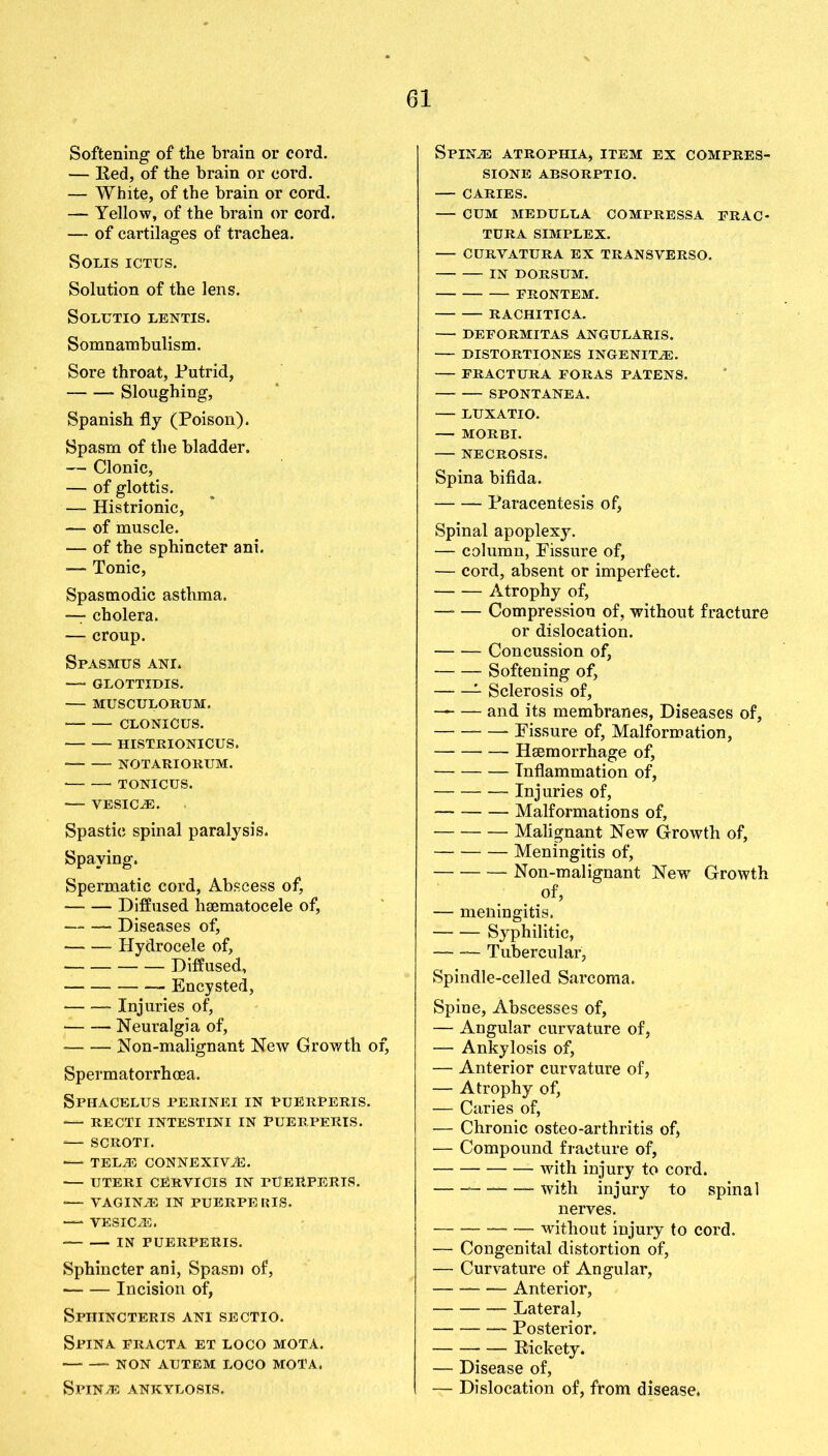 Softening of the brain or cord. — Red, of the brain or cord. — White, of the brain or cord. — Yellow, of the brain or cord. — of cartilages of trachea. Solis ictus. Solution of the lens. SOLUTIO LENTIS. Somnambulism. Sore throat, Putrid, Sloughing, Spanish fly (Poison). Spasm of the bladder. — Clonic, — of glottis. — Histrionic, — of muscle. — of the sphincter ani. •— Tonic, Spasmodic asthma. — cholera. — croup. Spasmus ani. — glottidis. MUSCULORUM. CLONICUS. HISTRIONICUS. NOTARIORUM. TONICUS. VESICLE. Spastic spinal paralysis. Spaying. Spermatic cord, Abscess of, Diffused hsematocele of, Diseases of, — — Hydrocele of, Diffused, Encysted, Injuries of, Neuralgia of, Non-malignant New Growth of, Spermatorrhoea. Sphacelus perinei in puerPeris. — RECTI INTESTINI IN PUERPERIS. -— SCROTI. — TELA3 CONNEXIViE. UTERI CERVIOIS IN FUERPERIS. •— VAGINiE IN PUERPE RIS. — VESICLE. IN PUERPERIS. Sphincter ani, Spasm of, Incision of, Sphincteris ani sectio. Spina practa et loco mota. NON AUTEM LOCO MOTA. SPlNiE ANKYLOSIS. SPINiE ATROPHIA, ITEM EX COMPRES- SIONS ABSORPTIO. CARIES. CUM MEDULLA COMPRESSA FRAO TURA SIMPLEX. CURVATURA EX TRANSYERSO. IN DORSUM. PRONTEM. RACHITICA. DEFORMITAS ANGULARIS. BISTORTIONES INGENITiE. PRACTURA FORAS PATENS, SPONTANEA. LUXATIO. — MORBI. NECROSIS. Spina bifida. Paracentesis of, Spinal apoplexy. — column, Fissure of, — cord, absent or imperfect. Atrophy of, —* — Compression of, without fracture or dislocation. Concussion of, Softening of, 1 Sclerosis of, — and its membranes, Diseases of, Fissure of, Malformation, Haemorrhage of, Inflammation of, Injuries of, Malformations of, Malignant New Growth of, Meningitis of, Non-malignant New Growth of, — meningitis. Syphilitic, Tubercular, Spindle-celled Sarcoma. Spine, Abscesses of, — Angular curvature of, — Ankylosis of, — Anterior curvature of, — Atrophy of, — Caries of, — Chronic osteo-arthritis of, — Compound fracture of, with injury to cord. — ——— with injury to spinal nerves. without injury to cord. — Congenital distortion of, — Curvature of Angular, Anterior, Lateral, Posterior. Rickety. — Disease of, — Dislocation of, from disease.