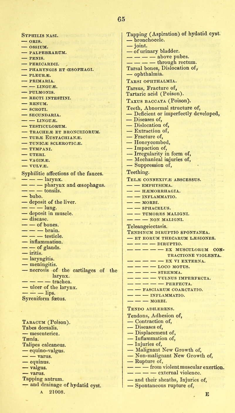 Syphilis nasi. — oris. — ossium. PALPEBRARUM. PENIS. PERICARDII. — PHARYNGIS ET (ESOPHAGI. PLEURAE. PRIMARIA. LINGUAE. PULMONIS. RECTI INTESTINE RENUM. SCROTI. SECUNDARIA. LINGUAE. TESTICULORUM. — TRACHEAE ET BRONCHIORUM. — tuba Eustachiana. TUNICA SCLEROTICA. TYMPANI. UTERI. VAGINA. — VULVA. Syphilitic affections of the fauces. larynx. pharynx and oesophagus. tonsils. — bubo. — deposit of the liver. lung. — deposit in muscle. — disease. of bones. brain. testicle. — inflammation. of glands. — iritis. — laryngitis. — meningitis. — necrosis of the cartilages of the larynx. trachea. — ulcer of the larynx. lips. Syreniform foetus. Tabacum (Poison). Tabes dorsalis. — mesenterica. Taenia. Talipes calcaneus. — equino-valgus. varus. — equinus. — valgus. — varus. Tapping antrum. — and drainage of hydatid cyst. a 21008. Tapping (Aspiration) of hydatid cyst. — bronchocele. — joint. — of urinary bladder. above pubes. through rectum. Tarsal bones, Dislocation of, — ophthalmia. Tarsi ophthalmia. Tarsus, Fracture of, Tartaric acid (Poison). Taxus baccata (Poison). Teeth, Abnormal structure of, — Deficient or imperfectly developed, — Diseases of, — Dislocation of, — Extraction of, — Fracture of, — Honeycombed, — Impaction of, — Irregularity in form of, — Mechanical injuries of, — Suppression of, Teething. Tela connexiva abscessus. EMPHYSEMA. HAMORRHAGIA. INFL AMMATIO. MORBI. SPHACELUS. TUMORES MALIGNI. NON MALIGNI. Teleangeiectasis. Tendinum diruptio spontanea. ET EORUM THECARUM LASIONES. DIRUPTIO. EX MUSCULORUM CON- TRACTIONS VIOLENTA. EX VI EXTERNA. LOCO MOTUS. STREMMA. VULNUSIMPERFECTA. PERFECTA. FASCIARUM COARCTATIO. INFLAMMATIO. MORBI. Tendo ADHARENS. Tendons, Adhesion of, — Contraction of, — Diseases of, — Displacement of, — Inflammation of, — Injuries of, — Malignant New Growth of, — Non-malignant New Growth of, — Rupture of, from violent muscular exertion. external violence. — and their sheaths, Injuries of, — Spontaneous rupture of, E