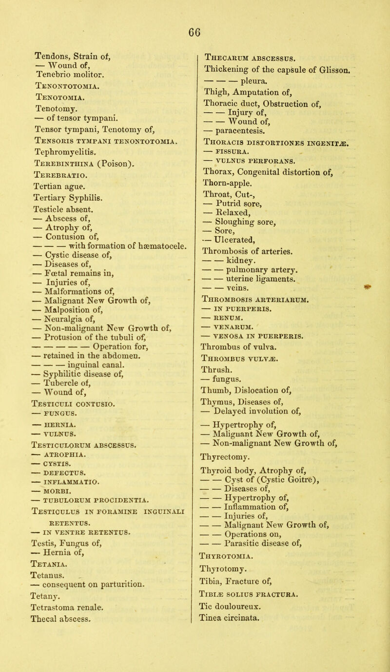 Tendons, Strain of, -— Wound of, Tenebrio molitor. Tenontotomia. Tenotomia. Tenotomy. — of tensor tympani. Tensor tympani, Tenotomy of, Tensoris tympani tenontotomia. Tephromyelitis. Terebinthina (Poison). Terebratio. Tertian ague. Tertiary Syphilis. Testicle absent. — Abscess of, — Atrophy of, — Contusion of, with formation of hsematocele. — Cystic disease of, — Diseases of, — Foetal remains in, — Injuries of, — Malformations of, — Malignant New Growth of, — Malposition of, — Neuralgia of, — Non-malignant New Growth of, — Profusion of the tubuli of, Operation for, — retained in the abdomen. inguinal canal. — Syphilitic disease of, — Tubercle of, — Wound of, Testiculi contusio. — FUNGUS. — HERNIA. — YULNUS. Testiculorum abscessus. — ATROPHIA. — CYSTIS. — DEFECTUS. — INFLAMMATIO. — MORBI. — TUBULORUM PROCIDENTIA. Testiculus IN FORAMINE inguinali RETENTUS. — IN VENTRE RETENTUS. Testis, Fungus of, — Hernia of, Tetania. Tetanus. — consequent on parturition. Tetany. Tetrastoma renale. Thecal abscess. THECARUM ABSCESSUS. Thickening of the capsule of Glisson. pleura. Thigh, Amputation of, Thoracic duct, Obstruction of, Injury of, Wound of, — paracentesis. Thoracis distortiones ingenue. — FISSURA. — VULNUS PERFORANS. Thorax, Congenital distortion of, Thorn-apple. Throat, Cut-, — Putrid sore, — Kelaxed, — Sloughing sore, — Sore, — Ulcerated, Thrombosis of arteries. kidney. pulmonary artery. uterine ligaments. veins. Thrombosis arteriarum. — in puerperis. RENUM. VENARUM. — VENOSA IN PUERPERIS. Thrombus of vulva. Thrombus vulv^:. Thrush. — fungus. Thumb, Dislocation of, Thymus, Diseases of, — Delayed involution of, — Hypertrophy of, — Malignant New Growth of, — Non-malignant New Growth of, Thyrectomy. Thyroid body, Atrophy of, Cyst of (Cystic Goitre), Diseases of, Hypertrophy of, Inflammation of, Injuries of, Malignant New Growth of, Operations on, Parasitic disease of, Thyrotomia. Thyrotomy. Tibia, Fracture of. Tibiae solius fractura. Tic douloureux. Tinea circinata.