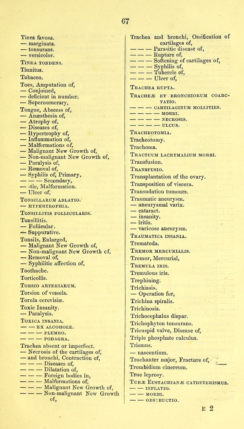 Tinea favosa. — marginata. — tonsurans. — versicolor. Tinea tondens. Tinnitus. Tobacco. Toes, Amputation of, — Conjoined, — deficient in number. — Supernumerary, Tongue, Abscess of, — Anaesthesia of, — Atrophy of, — Diseases of, — Hypertrophy of, — Inflammation of, •— Malformations of, — Malignant New Growth of, — Non-malignant New Growth of, — Paralysis of, — Removal of, — Syphilis of, Primary, Secondary, — -tie. Malformation. — Ulcer of, Tonsillarum ablatio. HYPERTROPHIA. Tonsillitis follicularis. Tonsillitis. — Follicular. — Suppurative. Tonsils, Enlarged, — Malignant New Growth of, — Non-malignant New Growth cf, — Removal of, — Syphilitic affection of, Toothache. Torticollis. Torsio arteriarum. Torsion of vessels. Torula cerevisiae. Toxic Insanity. — Paralysis. Toxica insania. EX ALCOHOLE. PLUMBO. PODAGRA. Trachea absent or imperfect. — Necrosis of the cartilages of, — and bronchi, Contraction of, Diseases of, Dilatation of, Foreign bodies in, Malformations of, Malignant New Growth of, Non-malignant New Growth Trachea and bronchi, Ossification of cartilages of, Parasitic disease of, Rupture of, Softening of cartilages of, Syphilis of, Tubercle of, Ulcer of, Trachea rupta. Tracheas et bronchiorum coarc- TATIO. CARTILAGINUM MOLLIFIES. MORBI. NECROSIS. ULCUS. Tracheotomia. Tracheotomy. Trachoma. TRACTUUM LACRYMALIUM MORBI. Transfusion. Transfusio. Transplantation of the ovary. Transposition of viscera. Transudation tumours. Traumatic aneurysm. — aneurysmal varix. — cataract. — insanity. — iritis. — varicose aneurysm. Traumatica insania. Trematoda. Tremor mercurialis. Tremor, Mercurial, Tremula iris. Tremulous iris. Trephining. Trichiasis. — Operation for, Trichina spiralis. Trichinosis. Trichocephalus dispar. Trichophyton tonsurans. Tricuspid valve, Disease of, Triple phosphate calculus. Trismus. — nascentium. Trochanter major, Fracture of,1 Trombidium cinereum. True leprosy. TuBiE EuSTACHIANiE catiieterismus. INFLATIO. MORBI. OBSI RUCTIO. E 2
