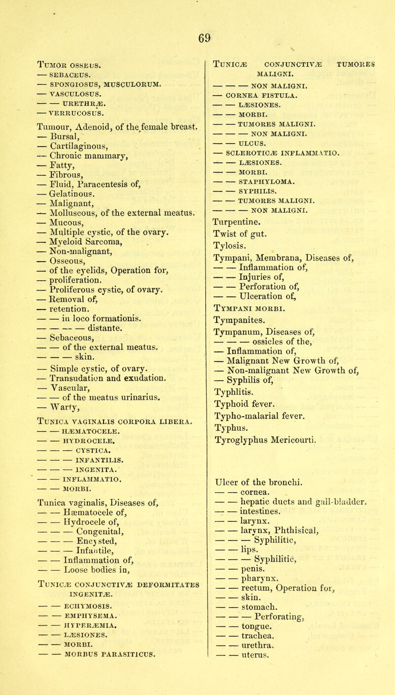 Tumor osseus. SEBACEUS. — SPONGIOSUS, MUSCULORUM, — VASCULOSUS. URETHRAE. VERRUCOSUS. Tumour, Adenoid, of the.female breast. — Bursal, — Cartilaginous, — Chronic mammary, — Fatty, — Fibrous, — Fluid, Paracentesis of, — Gelatinous. — Malignant, — Molluscous, of the external meatus. — Mucous, — Multiple cystic, of the ovary. — Myeloid Sarcoma, — Non-inalignant, — Osseous, — of the eyelids, Operation for, — proliferation. — Proliferous cystic, of ovary. — Removal of, — retention. in loco formationis. distante. — Sebaceous, of the external meatus. skin. — Simple cystic, of ovary. — Transudation and exudation. — Vascular, of the meatus urinarius. — Warty, Tunica vaginalis corpora libera. HEMATOCELE. HYDROCELE. CYSTICA. INPAN TILIS. INGENITA. INFLAMMATIO. MORBI. Tunica vaginalis, Diseases of, Haematocele of, Hydrocele of, Congenital, Encysted, Infantile, Inflammation of, Loose bodies in, TlJNICE CONJUNCTIVE DEPORMITATES INGENITE. ECHYMOSIS. EMPHYSEMA. HYPEREMIA. LESIONES. MORBI. MORBUS PARASITICUS. v. Tunice conjunctive tumores MALIGNI. NON MALIGNI. CORNEA FISTULA. LESIONES. MORBI. TUMORES MALIGNI. NON MALIGNI. ULCUS. — SCLEROTICE INFLAMMATIO. LESIONES. MORBI. STAPHYLOMA. SYPHILIS. TUMORES MALIGNI. NON MALIGNI. Turpentine. Twist of gut. Tylosis. Tympani, Membrana, Diseases of, Inflammation of, Injuries of, Perforation of, Ulceration of, Tympani morbi. Tympanites. Tympanum, Diseases of, ossicles of the, — Inflammation of, — Malignant New Growth of, — Non-malignant New Growth of, — Syphilis of, Typhlitis. Typhoid fever. Typho-malarial fever. Typhus. Tyroglyphus Mericourti. Ulcer of the bronchi. cornea. hepatic ducts and gall-bladder. intestines. larynx. larynx, Phthisical, Syphilitic, lips. Syphilitic, penis. pharynx. rectum, Operation for, skin. stomach. Perforating, tongue. trachea. urethra, uterus.