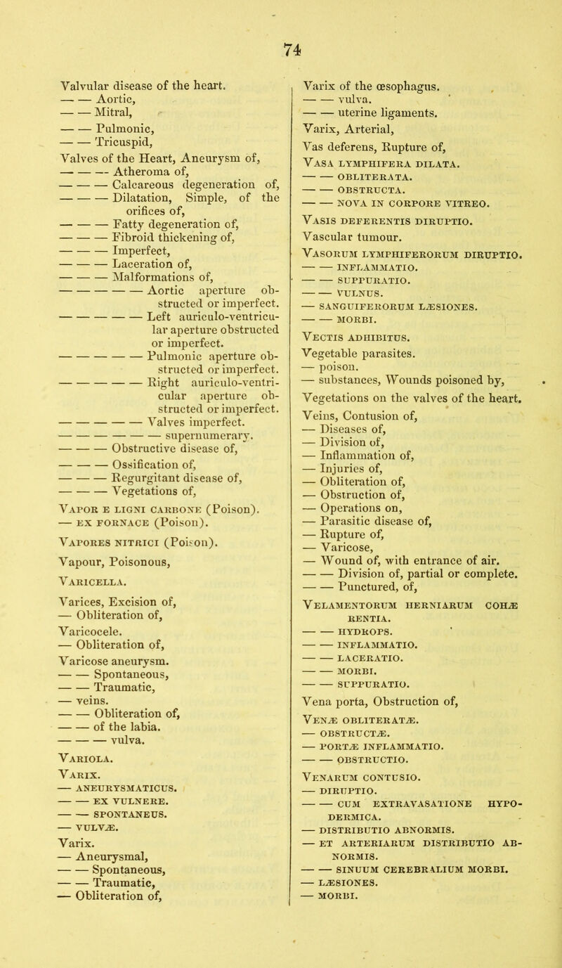 Valvular disease of the heart. Aortic, Mitral, Pulmonic, Tricuspid, Valves of the Heart, Aneurysm of, — Atheroma of, Calcareous degeneration of, Dilatation, Simple, of the orifices of, Fatty degeneration of, Fibroid thickening of, Imperfect, Laceration of, Malformations of, Aortic aperture ob- structed or imperfect. Left auriculo-ventricu- lar aperture obstructed or imperfect. Pulmonic aperture ob- structed or imperfect. Right auriculo-ventri- cular aperture ob- structed or imperfect. Valves imperfect. supernumerary. Obstructive disease of, Ossification of, Regurgitant disease of, Vegetations of, Vapor e ligni carbone (Poison). EX FORNACE (Poison). Vapores nitrici (Poison). Vapour, Poisonous, Varicella. Varices, Excision of, — Obliteration of, Varicocele. — Obliteration of. Varicose aneurysm. Spontaneous, Traumatic, — veins. Obliteration of, of the labia. vulva. Variola. Varix. ANEURYSMATICUS. EX VULNERE. SPONTANEUS. — VULV^E. Varix. — Aneurysmal, Spontaneous, Traumatic, — Obliteration of, Varix of the oesophagus. vulva. uterine ligaments. Varix, Arterial, Vas deferens, Rupture of, Vasa lymphifera dilata. OBLITERATA. OBSTRTTCTA. NOVA IN CORPORE VITREO. Vasis DEFERENTIS DIRUPTIO. Vascular tumour. VASORUM LYMPHIFERORUM DIRUPTIO. INFLAMM ATI O. SUPPURATIO. VULNUS. — SANGUIFERORUM LA2SIONES. MORBI. Vectis adhibitus. Vegetable parasites. — poison. — substances, Wounds poisoned by, Vegetations on the valves of the heart. Veins, Contusion of, — Diseases of, — Division of, — Inflammation of, — Injuries of, — Obliteration of, — Obstruction of, — Operations on, — Parasitic disease of, — Rupture of, — Varicose, — Wound of, with entrance of air. Division of, partial or complete. Punctured, of, Velamentorum herniarum cohas RENTIA. HYDROPS. INFLAMMATIO. LACERATIO. MORBI. SrPPURATIO. Vena porta, Obstruction of, VENJE OBLITERATE. OBSTRUCTS. PORTE INFLAMMATIO. OBSTRUCTIO. Venarum CONTUSIO. DIRUPTIO. — — CUM EXTRAVASATTONE HYPO- DERMICA. DISTRIBTJTIO ABNORMIS. — ET ARTERIARUM DISTRIBUTIO AB- NORMIS. SINUUM CEREBRALIUM MORBI. LESIONES. — MORBI.