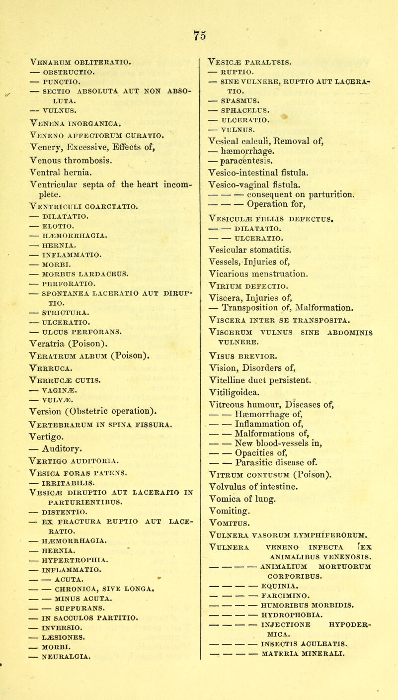 Venarum obliteratio. OBSTRUCTIO. PUNCTIO. — SECTIO ABSOLUTA AUT NON ABSO- LUTA. — VULNUS. Venena inorganic a. Yeneno affectorum curatio. Venery, Excessive, Effects of, Venous thrombosis. Ventral hernia. Ventricular septa of the heart incom- plete. Ventriculi coarctatio. DILATATIO. ELOTIO. FLEMORRHAGIA. HERNIA. INFLAMMATIO. MORBI. MORBUS LARDACEUS. PERFORATIO. •— SPONTANEA L ACER ATI O AUT DIRUP- TIO. STRICTURA. ULCERATIO. — ULCUS PERFORANS. Veratria (Poison). Veratrum album (Poison). Verruca. Verruca cutis. — vaginae. VULViE. Version (Obstetric operation). Vertebrarum in spina fissura. Vertigo. — Auditory. Vertigo auditoria. Vesica foras patens. IRRITABILIS. Vesicle diruptio aut laceratio in PARTURIENTIBUS. DISTENTIO. — EX FRACTURA RUPTIO AUT LACE- RATIO. HiEMORRHAGIA. HERNIA. HYPERTROPHIA. INFLAMMATIO. ACUTA. * CHRONICA, SIVE LONGA. MINUS ACDTA. SUPPLRANS. — IN SACCULOS PARTITIO. INVERSIO. LiESIONES. — MORBI. NEURALGIA. Vesicle PARALYSIS. RUPTIO. — SINE VULNERE, RUPTIO AUT LACERA- TIO. — SPASMUS. SPHACELUS. ULCERATIO. VULNUS. Vesical calculi, Removal of, — haemorrhage. — paracentesis. Vesico-intestinal fistula. Vesico-vaginal fistula. consequent on parturition. Operation for, Vesicul.e fellis defectus. DILATATIO. ULCERATIO. Vesicular stomatitis. Vessels, Injuries of, Vicarious menstruation. VlRIUM DEFECTIO. Viscera, Injuries of, — Transposition of, Malformation. Viscera inter se transposita. VlSCERUM VULNUS SINE ABDOMINIS VULNERE. VlSUS BREVIOR. Vision, Disorders of, Vitelline duct persistent. Vitiligoidea. Vitreous humour, Diseases of, Haemorrhage of, Inflammation of, Malformations of, New blood-vessels in, Opacities of, Parasitic disease of. Vitrum contusum (Poison). Volvulus of intestine. Vomica of lung. Vomiting. Vomitus. VuLNERA VASORUM LYMPHIFERORUM. VULNERA VENENO INFECTA [EX ANIMALIBUS VENENOSIS. ANIMALIUM MORTUORUM CORPORIBUS. EQUINIA. FARCIMINO. HUMORIBUS MORBIDIS. HYDROPHOBIA. INJECTION E HYPODER- MICA. INSECTIS ACULEATIS. MATERIA MINERALI.