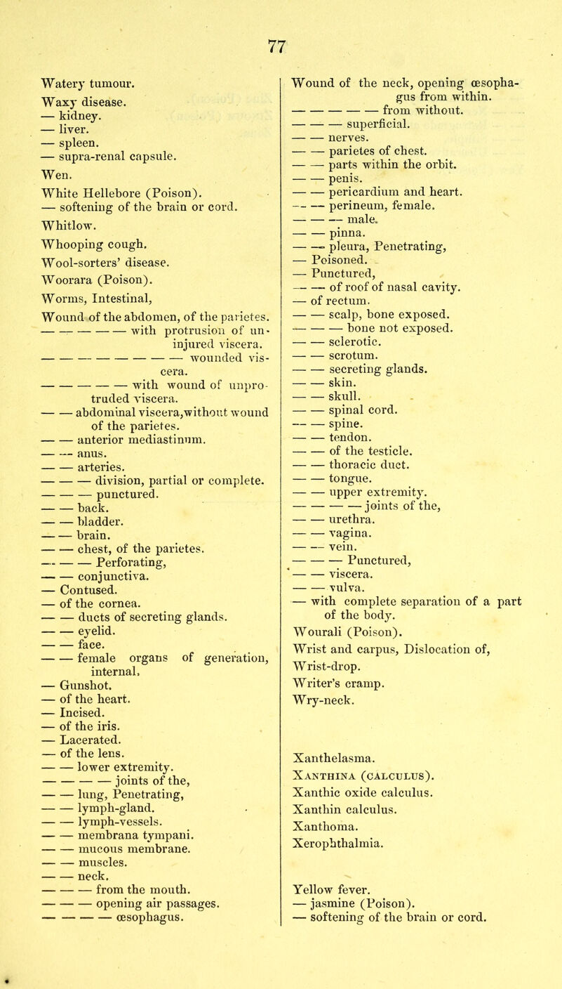 Watery tumour. Waxy disease. — kidney. — liver. — spleen. — supra-renal capsule. Wen. White Hellebore (Poison). — softening of the brain or cord. Whitlow. Whooping cough. Wool-sorters’ disease. Woorara (Poison). Worms, Intestinal, Wound of the abdomen, of the parietes.' with protrusion of un- injured viscera. — wounded vis- cera. with wound of unpro- truded viscera. abdominal viscera,without wound of the parietes. anterior mediastinum. anus. arteries. division, partial or complete. punctured. back. bladder. brain. chest, of the parietes. Perforating, conjunctiva. — Contused. — of the cornea. ducts of secreting glands. eyelid. face. female organs of generation, internal, — Gunshot. — of the heart. — Incised. — of the iris. — Lacerated. — of the lens. lower extremity. joints of the, lung, Penetrating, lymph-gland. lymph-vessels. membrana tympani. mucous membrane. muscles. neck. from the mouth. opening air passages. oesophagus. Wound of the neck, opening oesopha- gus from within. from without. superficial. nerves. parietes of chest. parts within the orbit. penis. pericardium and heart. perineum, female, male. pinna. pleura, Penetrating, — Poisoned. — Punctured, of roof of nasal cavity. — of rectum. scalp, bone exposed. bone not exposed. sclerotic. scrotum. secreting glands. skin. — — skull. spinal cord. spine. tendon. of the testicle. thoracic duct. tongue. upper extremity. joints of the, urethra. vagina. vein. Punctured, viscera. vulva. — with complete separation of a part of the body. Wourali (Poison). Wrist and carpus, Dislocation of, Wrist-drop. Writer’s cramp. Wry-neck. Xanthelasma. Xanthina (calculus). Xanthic oxide calculus. Xanthin calculus. Xanthoma. Xerophthalmia. Yellow fever. — jasmine (Poison). — softening of the brain or cord.