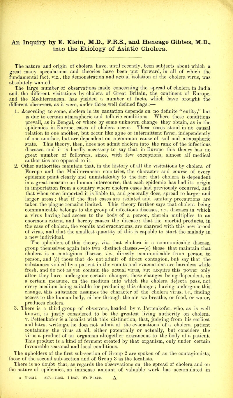 An Inquiry by E. Klein, M.D., F.R.S., and Heneage Gibbes, M.D., into the Etiology of Asiatic Cholera. The nature and origin of cholera have, until recently, been subjects about which a great many speculations and theories have been put forward, in all of which the fundamental fact, viz., the demonstration and actual isolation of the cholera virus, was absolutely wanted. The large number of observations made concerning the spread of cholera in India and the different visitations by cholera of Great Britain, the continent of Europe, and the Mediterranean, has yielded a number of facts, which have brought the different observers, as it were, under three well defined flags:— 1. According to some, cholera in its causation depends on no definite “entity,” but is due to certain atmospheric and telluric conditions. Where these conditions prevail, as in Bengal, or where by some unknown change they obtain, as in the epidemics in Europe, cases of cholera occur. These cases stand in no causal relation to one another, but occur like ague or intermittent fever, independently of one another, but are dependent on a common cause of soil and atmospheric state. This theory, then, does not admit cholera into the rank of the infectious diseases, and it is hardly necessary to say that in Europe this theory has no great number of followers, since, with few exceptions, almost all medical authorities are opposed to it. 2. Other authorities maintain that, in the history of all the visitations by cholera of Europe and the Mediterranean countries, the character and course of every epidemic point clearly and unmistakably to the fact that cholera is dependent in a great measure on human intercourse, that each epidemic has had its origin in importation from a country where cholera cases had previously occurred, and that when once imported it is liable to, and generally does, spread to larger and larger areas; that if the first cases are isolated and sanitary precautions are taken the plague remains limited. This theory further says that cholera being communicable belongs to the group of infectious diseases, i.e., diseases in which a virus having had access to the body of a person, therein multiplies to an enormous extent, and hereby causes the disease; that the morbid products, in the case of cholera, the vomits and evacuations, are charged with this new brood of virus, and that the smallest quantity of this is capable to start the malady in a new individual. The upholders of this theory, viz., that cholera is a communicable disease, group themselves again into two distinct classes,—(a) those that maintain that cholera is a contagious disease, i.e., directly communicable from person to person, and (b) those that do not admit of direct contagion, but say that the substances voided by a patient in the vomits and evacuations are harmless while fresh, and do not as yet contain the actual virus, but acquire this power only after they have undergone certain changes, these changes being dependent, in a certain measure, on the medium into which the cholera dejecta pass, not every medium being suitable for producing this change ; having undergone this change, this substance assumes the character of the cholera virus, i.e., finding access to the human body, either through the air we breathe, or food, or water, produces cholera. 3. There is a third group of observers, headed by v. Pettenkofer, who, as is well known, is justly considered to be the greatest living authority on cholera, v. Pettenkofer is a localist with this distinction, that, judging from his earliest and latest writings, he does not admit of the evacuations of a cholera patient containing the virus at all, either potentially or actually, but considers the virus a product of an organism altogether extraneous to the body of a patient. This product is a kind of ferment created by that organism, only under certain favourable seasonal and local conditions. The upholders of the first sub-section of Group 2 are spoken of as the contagionists, those of the second sub-section and of Group 3 as the localists. There is no doubt that, as regards the observations on the spread of cholera and on the nature of epidemics, an immense amount of valuable work has accumulated in