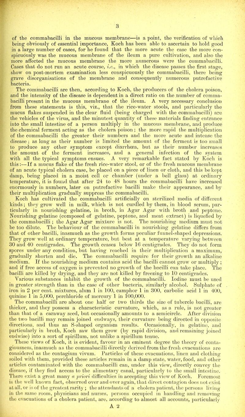 P of the commabacilli in the mucous membrane—is a point, the verification of which being obviously of essential importance, Koch has been able to ascertain to hold good in a large number of cases, for he found that the more acute the case the more con- spicuously was the mucous membrane of the ileum a pure cultivation, and also the more affected the mucous membrane the more numerous were the commabacilli. Cases that do not run an acute course, i.e., in which the disease passes the first stage, show on post-mortem examination less conspicuously the commabacilli, there being grave disorganisations of the membrane and consequently numerous putrefactive bacteria. The commabacilli are then, according to Koch, the producers of the cholera poison, and the intensity of the disease is dependent in a direct ratio on the number of comma- bacilli present in the mucous membrane of the ileum. A very necessary conclusion from these statements is this, viz., that the rice-water stools, and particularly the mucus flakes suspended in the clear fluid (being charged with the commabacilli) are the vehicles of the virus, and the minutest quantity of these materials finding entrance into the small intestine of a person multiply in the mucous membrane, and produce the chemical ferment acting as the cholera poison ; the more rapid the multiplication of the commabacilli the greater their numbers and the more acute and intense the disease; as long as their number is limited the amount of the ferment is too small to produce any other symptom except diarrhoea, but as their number increases the amount of the ferment increases, and a general infection of the system with all the typical symptoms ensues. A very remarkable fact stated by Koch is this:—If a mucus flake of the fresh rice-water stool, or of the fresh mucous membrane of an acute typical cholera case, be placed on a piece of linen or cloth, and this be kept damp, being placed in a moist cell or chamber (under a bell glass) at ordinary temperature, it is found that after 24 to 48 hours the commabacilli have increased enormously in numbers, later on putrefactive bacilli make their appearance, and by their multiplication gradually suppress the commabacilli. Koch has cultivated the commabacilli artificially on sterilized media of different kinds; they grow well in milk, which is not curdled by them, in blood serum, par- ticularly in nourishing gelatine, in broth, in Agar Agar with broth and peptone. Nourishing gelatine (composed of gelatine, peptone, and meat extract) is liquefied by the commabacilli ; the Agar Agar mixture is not. The nourishing medium must not be too dilute. The behaviour of the commabacilli in nourishing gelatine differs from that of other bacilli, inasmuch as the growth forms peculiar funnel-shaped depressions. They grow well at ordinary temperature, but best at a temperature varying between 30 and 40 centigrades. The growth ceases below 16 centigrades. They do not form spores under any condition, but having reached in their multiplication a maximum, gradually shorten and die. The commabacilli require for their growth an alkaline medium. If the nourishing medium contains acid the bacilli cannot grow or multiply ; and if free access of oxygen is prevented no growth of the bacilli can take place. The bacilli are killed by drying, and they are not killed by freezing to 10 centigrades. Various substances inhibit the growth of the commabacilli. Iodine must be used in greater strength than in the case of other bacteria, similarly alcohol. Sulphate of iron in 2 per cent, mixtures, alum 1 in 100, camphor 1 in 300, carbolic acid 1 in 400, quinine 1 in 5,000, perchloride of mercury 1 in 100,000. The commabacilli are about one half or two thirds the size of tubercle bacilli, are thicker, and they possess a characteristic curvature, which, as a rule, is not greater than that of a caraway seed, but occasionally amounts to a semicircle. After division the two bacilli may remain joined endways, their curvature being directed in opposite directions, and thus an S-shaped organism results. Occasionally, in gelatine, and particularly in broth, Koch saw them grow (by rapid division, and remaining joined endwise) into a sort of spirillum, not unlike a spirillum tenue. These views of Koch, it is evident, favour in an eminent degree the theory of conta- giousness, inasmuch as the commabacilli directly derived from the fresh evacuations are considered as the contagium vivum. Particles of these evacuations, linen and clothing- soiled with them, provided these articles remain in a damp state, water, food, and other articles contaminated with the commabacilli can, under this view, directly convey the disease, if they find access to the alimentary canal, particularly to the small intestine. There exist a great many a priori difficul ties in accepting this view of Koch. Foremost is the well known fact, observed over and over again, that direct contagion does not exist at all, or is of the greatest rarity ; the attendants of a cholera patient, the persons living- in the same room, physicians and nurses, persons occupied in handling and removmg the evacuations of a cholera patient, are, according to almost all accounts, particularly A 2