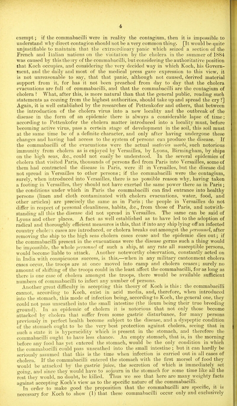 exempt; if the commabacilli were in reality the contagium, then it is impossible to understand why direct contagion should not be a very common thing. [It would be quite unjustifiable to maintain that the extraordinary panic which seized a section of the French and Italian nations on the visitation by the cholera in the summer of 1884 was caused by this theory of the commabacilli, but considering the authoritative position that Koch occupies, and considering the very decided way in which Koch, his Govern- ment, and the daily and most of the medical press gave expression to this view, it is not unreasonable to say, that that panic, although not caused, derived material support from it, for has it not been preached from day to day that the cholera evacuations are full of commabacilli, and that the commabacilli are the contagium of cholera ? What, after this, is more natural than that the general public, reading such statements as coming from the highest authorities, should take up and spread the cry?] Again, it is well established by the researches of Pettenkofer and others, that between the introduction of the cholera virus into a new locality and the outbreak of the disease in the form of an epidemic there is always a considerable lapse of time; according to Pettenkofer the cholera matter introduced into a locality must, before becoming active virus, pass a certain stage of development in the soil, this soil must at the same time be of a definite character, and only after having undergone these changes and having had access to the system of persons can produce the disease. If the commabacilli of the evacuations were the actual materies morbi, such notorious immunity from cholera as is enjoyed by Versailles, by Lyons, Birmingham, by ships on the high seas, &c., could not easily be understood. In the several epidemics of cholera that visited Paris, thousands of persons fled from Paris into Versailles, some of them had contracted the disease in Paris, were ill in Versailles, but the disease did not spread in Versailles to other persons; if the commabacilli were the contagium, surely, when introduced into Versailles, there is no possible reason why, having taken a footing in Versailles, they should not have exerted the same power there as in Paris; the conditions under which in Paris the commabacilli can find entrance into healthy persons (linen and cloth contaminated with cholera evacuations, water, food, and other articles) are precisely the same as in Paris ; the people in Versailles do not differ in respect of personal cleanliness, habits, &c., from those of Paris, and notwith- standing all this the disease did not spread in Versailles. The same can be said of Lyons and other places. A fact as well established as to have led to the adoption of radical and thoroughly efficient measures is this, that if into any ship lying off an infected country cholera cases are introduced, or cholera breaks out amongst the personnel, after removing the ship to the high seas cholera cases cease and the epidemic dies out; if the commabacilli present in the evacuations were the disease germs such a thing would be impossible, the whole personnel of such a ship, at any rate all susceptible persons, would become liable to attack. Another noteworthy observation, constantly acted on in India with conspicuous success, is this,—when in any military cantonment cholera cases occur, the troops are at once moved into camp and cholera ceases; surely no amount of shifting of the troops could in the least affect the commabacilli, for as long as there is one case of cholera amongst the troops, there would be available sufficient numbers of commabacilli to infect any number of persons. Another great difficulty in accepting this theory of Koch is this: the commabacilli cannot, according to Koch, exist in acid media, and, therefore, when introduced into the stomach, this mode of infection being, according to Koch, the general one, they could not pass unscathed into the small intestine (the ileum being their true breeding ground). In an epidemic of cholera it is notorious that not only those become attacked by cholera that suffer from some gastric disturbance, for many persons previously in perfect health become subject to the disease, and a dyspeptic condition of the stomach ought to be the very best protection against cholera, seeing that in such a state it is hyperacidity which is present in the stomach, and therefore the commabacilli ought to have less chance. An empty stomach, that is, in the morning before any food lias yet entered the stomach, would be the only condition in which the commabacilli could pass unscathed into the small intestine ; but it can hardly be seriously assumed that this is the time when infection is carried out in all cases of cholera. If the commabacilli entered the stomach with the first morsel of food they would be attacked by the gastric juice, the secretion of which is immediately set o-oino-, and since they would have to sojourn in the stomach for some time like all the rest they would, no doubt, be killed. Thus we see that here are many weighty facts against accepting Koch’s view as to the specific nature of the commabacilli. ”ln order to make good the proposition that the commabacilli are specific, it is necessarv for Koch to show (1) that these commabacilli occur only and exclusively