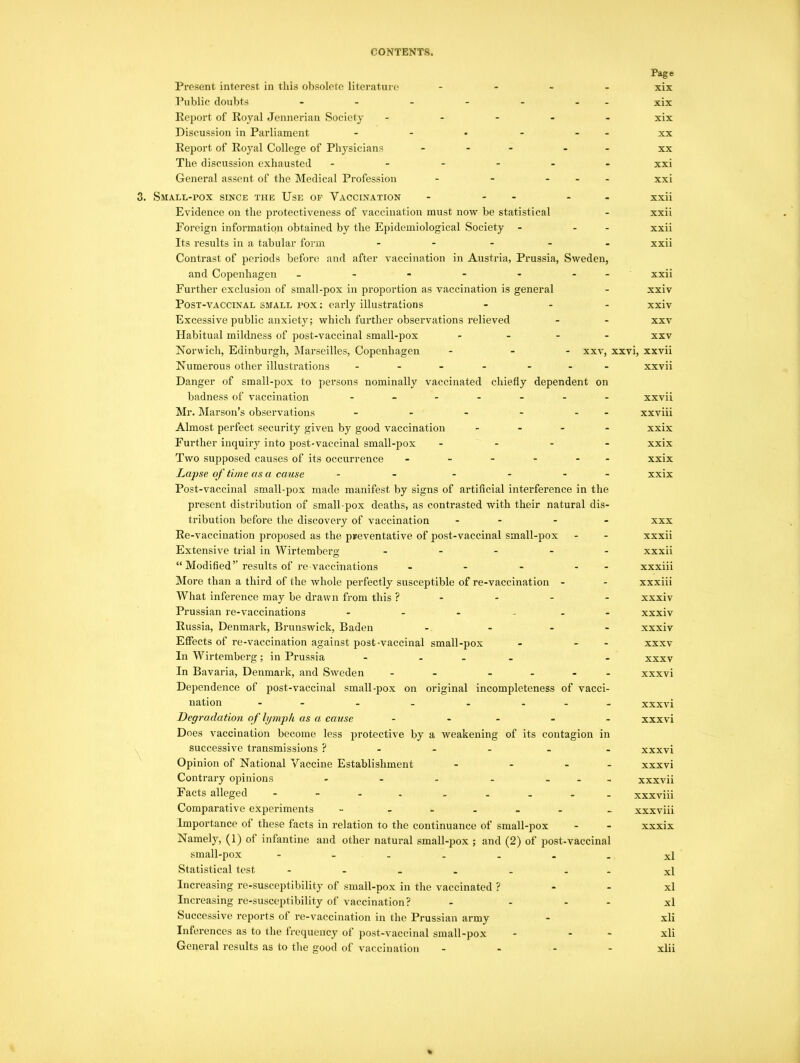 Page Present interest in this obsolete literature .... xix Public doubts - - - - - - xix Report of Royal Jennerian Society ----- xix Discussion in Parliament - - • - - xx Report of Royal College of Physicians ... - xx The discussion exhausted ------ xxi General assent of the Medical Profession - - ... xxi 3. Small-pox since the Use of Vaccination - - - xxii Evidence on the protectiveness of vaccination must now be statistical - xxii Foreign information obtained by the Epidemiological Society - - - xxii Its results in a tabular form ----- xxii Contrast of periods before and after vaccination in Austria, Prussia, Sweden, and Copenhagen - - - - - - xxii Further exclusion of small-pox in proportion as vaccination is general - xxiv Post-vaccinal small pox : early illustrations - - - xxiv Excessive public anxiety; which further observations relieved - - xxv Habitual mildness of post-vaccinal small-pox - xxv Norwich, Edinburgh, Marseilles, Copenhagen - - - xxv, xxvi, xxvii xxvii xxvii xxviii xxix xxix xxix xxix Numerous other illustrations - ... Danger of small-pox to persons nominally vaccinated chiefly dependent on badness of vaccination ------ Mr. Marson’s observations - - - - - Almost perfect security given by good vaccination - - - - Further inquiry into post-vaccinal small-pox - Two supposed causes of its occurrence - - - - - Lapse of time as a cause - - - - - - Post-vaccinal small-pox made manifest by signs of artificial interference in the present distribution of small pox deaths, as contrasted with their natural dis- tribution before the discovery of vaccination - - - Re-vaccination proposed as the preventative of post-vaccinal small-pox Extensive trial in Wirtemberg ----- “ Modified” results of re vaccinations - - - - - More than a third of the whole perfectly susceptible of re-vaccination - What inference may be drawn from this ? - - - - Prussian re-vaccinations - - - - Russia, Denmark, Brunswick, Baden - - Effects of re-vaccination against post-vaccinal small-pox - - In Wirtemberg ; in Prussia - In Bavaria, Denmark, and Sweden - - - Dependence of post-vaccinal small-pox on original incompleteness of vacci- nation - . . . ... Degradation of lymph as a cause - Does vaccination become less protective by a weakening of its contagion in successive transmissions ? Opinion of National Vaccine Establishment - - - - Contrary opinions - - - - - Facts alleged - - - . Comparative experiments - - Importance of these facts in relation to the continuance of small-pox Namely, (1) of infantine and other natural small-pox ; and (2) of post-vaccinal small-pox ------- Statistical test ------- Increasing re-susceptibility of small-pox in the vaccinated ? Increasing re-susceptibility of vaccination? - ... Successive reports of re-vaccination in the Prussian army Inferences as to the frequency of post-vaccinal small-pox - - General results as to the good of vaccination - xxx xxxii xxxii xxxiii xxxiii xxxiv xxxiv xxxiv xxxv xxxv xxxvi xxxvi xxxvi xxxvi xxxvi xxxvii xxxviii xxxviii xxxix xl xl xl xl xli xli xlii