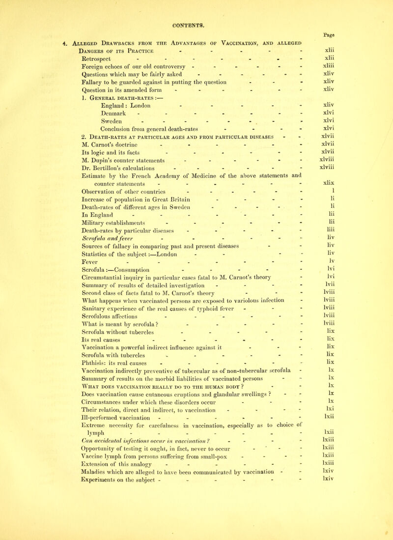 4, Alleged Drawbacks prom the Advantages of Vaccination, and alleged Dangers op its Practice - Retrospect ------- Foreign echoes of our old controversy ------ Questions which may be fairly asked - - - - - - Fallacy to be guarded against in putting the question - Question in its amended form - - - 1. General death-rates :— England: London - - - - - Denmark - - Sweden - - - - - - Conclusion from general death-rates - - - - 2. Death-rates at particular ages and from particular diseases M. Carnot’s doctrine ------ Its logic and its facts - - - - - M. Dupin’s counter statements - - - Dr. Bertillon’s calculations - - - - - Estimate by the French Academy of Medicine of the above statements and counter statements - Observation of other countries - - - - - Increase of population in Great Britain - Death-rates of different ages in Sweden - In England ------- Military establishments - - - - - Death-rates by particular diseases - Scro fula and fever - - - Sources of fallacy in comparing past and present diseases Statistics of the subject:—London - - - Fever - ------ Scrofula:—Consumption - - - - Circumstantial inquiry in particular cases fatal to M. Carnot’s theory Summary of results of detailed investigation - Second class of facts fatal to M. Carnot’s theory - - What happens when vaccinated persons are exposed to variolous infection Sanitary experience of the real causes of typhoid fever - Scrofulous affections - - What is meant by scrofula ? - - Scrofula without tubercles - - - - Its real causes - - - Vaccination a powerful indirect influence against it - - Scrofula with tubercles - - - - - Phthisis: its real causes -----•• Vaccination indirectly preventive of tubercular as of non-tubercular scrofula Summary of results on the morbid liabilities of vaccinated persons What does vaccination really do to the human body ? Does vaccination cause cutaneous eruptions and glandular swellings ? Circumstances under which these disorders occur - Their relation, direct and indirect, to vaccination - - - Ill-performed vaccination ------ Extreme necessity for carefulness in vaccination, especially as to choice ol lymph ------ Can accidental infections occur in vaccination ? - - Opportunity of testing it ought, in fact, never to occur - Vaccine lymph from persons suffering from small-pox - - - Extension of this analogy ... Maladies which are alleged to have been communicated by vaccination Experiments on the subject ------ Page xlii xlii xliii xliv xliv xliv xliv xlvi xlvi xlvi xlvii xlvii xlvii xlviii xlviii xlix 1 li li lii lii liii liv liv liv lv lvi lvi lvii lviii lviii lviii lviii lviii lix lix lix lix lix lx lx lx lx lx lxi lxii lxii lxiii lxiii lxiii lxiii lxiv lxiv