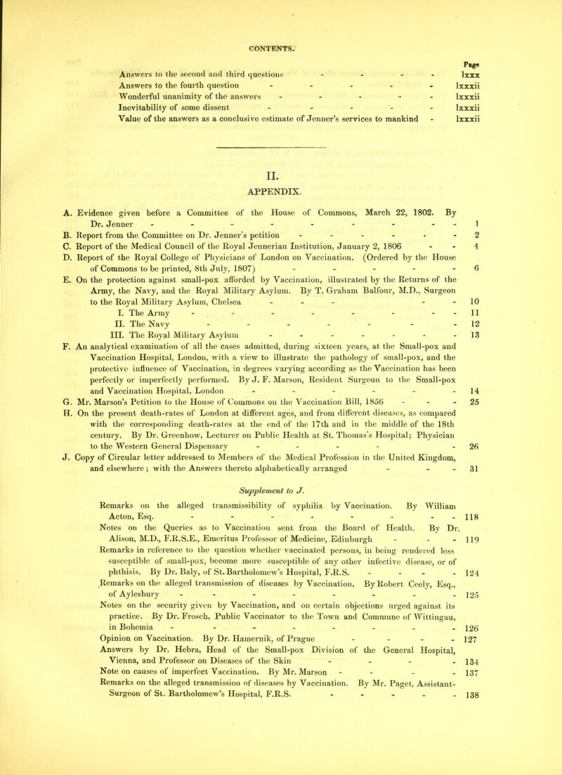 Page Answers to the second and third questions - - - lxxx Answers to the fourth question - lxxxii Wonderful unanimity of the answers - - - ... lxxxii Inevitability of some dissent ..... lxxxii Value of the answers as a conclusive estimate of Jenner’s services to mankind - lxxxii II. APPENDIX. A. Evidence given before a Committee of the House of Commons, March 22, 1802. By Dr. Jenner - - - - - - - - -1 B. Report from the Committee on Dr. Jenner’s petition .... 2 C. Report of the Medical Council of the Royal Jennerian Institution, January 2, 1806 4 D. Report of the Royal College of Physicians of London on Vaccination. (Ordered by the House of Commons to be printed, 8th July, 1807) - - - - - 6 E. On the protection against small-pox afforded by Vaccination, illustrated by the Returns of the Army, the Navy, and the Royal Military Asylum. By T. Graham Balfour, M.D., Surgeon to the Royal Military Asylum, Chelsea ... 10 I. The Army - - - - - - - -11 H. The Navy ..... . -12 III. The Royal Military Asylum - - - - - - -13 F. An analytical examination of all the cases admitted, during sixteen years, at the Small-pox and Vaccination Hospital, London, with a view to illustrate the pathology of small-pox, and the protective influence of Vaccination, in degrees varying according as the Vaccination has been perfectly or imperfectly performed. By J. F. Marson, Resident Surgeon to the Small-pox and Vaccination Hospital, London - - - - -14 G. Mr. Marson’s Petition to the House of Commons on the Vaccination Bill, 1856 - - 25 H. On the pi-esent death-rates of London at different ages, and from different diseases, as compared with the corresponding death-rates at the end of the 17th and in the middle of the 18th century. By Dr. Greenhow, Lecturer on Public Health at St. Thomas’s Hospital; Physician to the Western General Dispensary .... - 26 J. Copy of Circular letter addressed to Members of the Medical Profession in the United Kingdom, and elsewhere; with the Answers thereto alphabetically arranged - - - 31 Supplement to J. Remarks on the alleged transmissibility of syphilis by Vaccination. By William Acton, Esq. - - - - - - 118 Notes on the Queries as to Vaccination sent from the Board of Health. By Dr. Alison, M.D., F.R.S.E., Emeritus Professor of Medicine, Edinburgh - - - 119 Remarks in reference to the question whether vaccinated persons, in being rendered less susceptible of small-pox, become more susceptible of any other infective disease, or of phthisis. By Dr. Baly, of St. Bartholomew’s Hospital, F.R.S. - - - - 124 Remarks on the alleged transmission of diseases by Vaccination. By Robert Ceely, Esq., of Aylesbury - - - - - - . -125 Notes on the security given by Vaccination, and on certain objections urged against its practice. By Dr. Frosch, Public Vaccinator to the Town and Commune of Wittingau, in Bohemia - ------- 126 Opinion on Vaccination. By Dr. Hamernik, of Prague - ... 127 Answers by Dr. Hebra, Head of the Small-pox Division of the General Hospital, Vienna, and Professor on Diseases of the Skin - - - - 134 Note on causes of imperfect Vaccination. By Mr. Marson - - - - 137 Remarks on the alleged transmission of diseases by Vaccination. By Mr. Paget, Assistant- Surgeon of St. Bartholomew’s Hospital, F.R.S. 138
