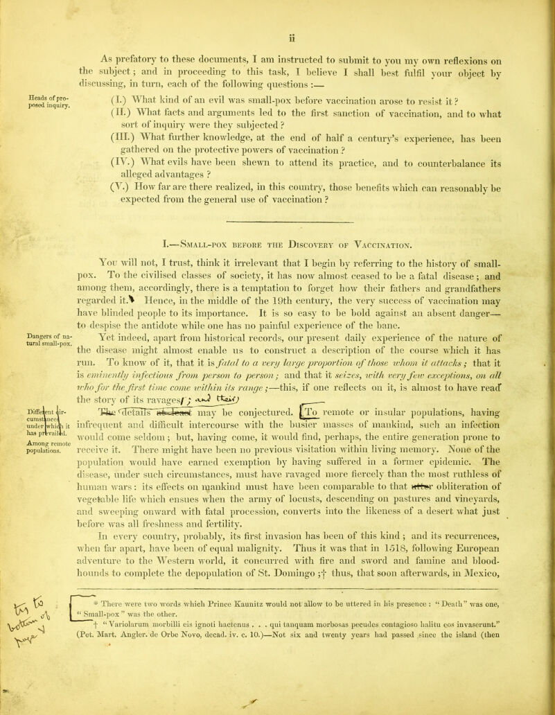 Heads of pro- posed inquiry. As prefatory to these documents, I am instructed to submit to you my own reflexions on the subject; and in proceeding to this task, I believe I shall best fulfil your object by discussing, in turn, each of the following questions :— (I.) What kind of an evil was small-pox before vaccination arose to resist it? (II.) What facts and arguments led to the first sanction of vaccination, and to what sort of inquiry were they subjected ? (III.) What further knowledge, at the end of half a century’s experience, has been gathered on the protective powers of vaccination ? (IV.) What evils have been shewn to attend its practice, and to counterbalance its alleged advantages ? (V.) How far are there realized, in this country, those benefits which can reasonably be expected from the general use of vaccination ? I.—Small-pox before the Discovery of Vaccination. Diffelent lir- cumstkncel under iwhicfri it has prevail id. Among remote populations. Dangers of na- tural small-pox. You will not, I trust, think it irrelevant that I begin by referring to the history of small- pox. To the civilised classes of society, it has now almost ceased to be a fatal disease; and among them, accordingly, there is a temptation to forget how their fathers and grandfathers regarded itA Hence, in the middle of the 19th century, the very success of vaccination may have blinded people to its importance. It is so easy to be bold against an absent danger— to despise the antidote while one has no painful experience of the bane. Yet indeed, apart from historical records, our present daily experience of the nature of the disease might almost enable us to construct a description of the course which it has run. To know of it, that it is fatal to a very large proportion of those ivhorn it attacks; that it is eminently infections from person to person; and that it seizes, with very few exceptions, on all who for the first time come within its range;—this, if one reflects on it, is almost to have reacf the story of its ravages/f tfaPrj The details’ laSsfefWjt may be conjectured. j,.To remote or insular populations, having- infrequent and difficult intercourse with the busier masses of mankind, such an infection would come seldom; but, having come, it would find, perhaps, the entire generation prone to receive it. There might have been no previous visitation within living memory. None of the population would have earned exemption by having suffered in a former epidemic. The disease, under such circumstances, must have ravaged more fiercely than the most ruthless of human wars: its effects on mankind must have been comparable to that wrt^r obliteration of vegetable life which ensues when the army of locusts, descending on pastures and vineyards, and sweeping onward with fatal procession, converts into the likeness of a desert what just before was all freshness and fertility. In every country, probably, its first invasion has been of this kind ; and its recurrences, when far apart, have been of equal malignity. Thus it -was that in 1518, following European adventure to the Western world, it concurred with fire and sword and famine and blood- hounds to complete the depopulation of St. Domingo ;f thus, that soon afterwards, in Mexico, Ka ^ 1 * * There were two words which Prince Kaunitz would not allow to be uttered in his presence : “ Death” was one, | “ Small-pox ” was the other. f “ Variolarum morbilli eis ignoti liactenus . . . qui tanquam morbosas pecudes eontagioso halitu eos invaserunt.” (Pet. Mart. Angler, de Orbe Novo, decad. iv. c. 10.)—Not six and twenty years had passed since the island (then *