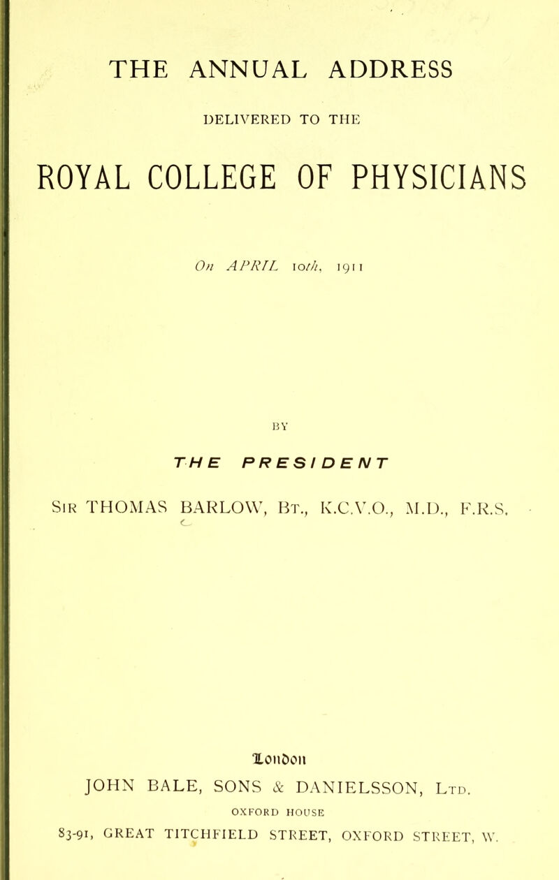 THE ANNUAL ADDRESS DELIVERED TO THE ROYAL COLLEGE OF PHYSICIANS On APRIL ioth, 1911 BY THE PRESIDENT Sir THOMAS BARLOW, Bt., K.C.V.O., M.D., F.R.S. XonDon JOHN BALE, SONS & DANIELSSON, Ltd. OXFORD HOUSE S3-91, GREAT TITCHFIELD STREET, OXFORD STREET, W.