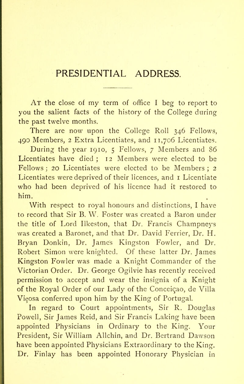 PRESIDENTIAL ADDRESS. At the close of my term of office I beg to report to you the salient facts of the history of the College during the past twelve months. There are now upon the College Roll 346 Fellows, 490 Members, 2 Extra Licentiates, and 11,706 Licentiates. During the year 1910, 5 Fellows, 7 Members and 86 Licentiates have died ; 12 Members were elected to be Fellows ; 20 Licentiates were elected to be Members ; 2 Licentiates were deprived of their licences, and 1 Licentiate who had been deprived of his licence had it restored to him. * With respect to royal honours and distinctions, I have to record that Sir B. W. Foster was created a Baron under the title of Lord Ilkeston, that Dr. Francis Champneys was created a Baronet, and that Dr. David Ferrier, Dr. H. Bryan Donkin, Dr. James Kingston Fowler, and Dr. Robert Simon were knighted. Of these latter Dr. James Kingston Fowler was made a Knight Commander of the Victorian Order. Dr. George Ogilvie has recently received permission to accept and wear the insignia of a Knight of the Royal Order of our Lady of the Conceigao, de Villa Vigosa conferred upon him by the King of Portugal. In regard to Court appointments, Sir R. Douglas Powell, Sir James Reid, and Sir Francis Laking have been appointed Physicians in Ordinary to the King. Your President, Sir William Allchin, and Dr. Bertrand Dawson have been appointed Physicians Extraordinary to the King. Dr. F'inlay has been appointed Honorary Physician in