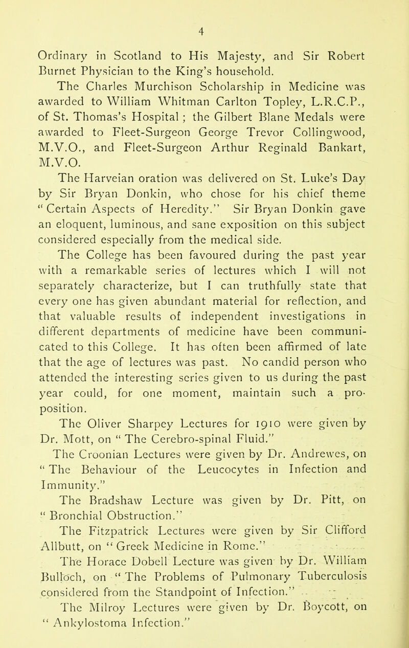 Ordinary in Scotland to His Majesty, and Sir Robert Burnet Physician to the King’s household. The Charles Murchison Scholarship in Medicine was awarded to William Whitman Carlton Topley, L.R.C.P., of St. Thomas’s Hospital ; the Gilbert Blane Medals were awarded to Fleet-Surgeon George Trevor Collingwood, M.V.O., and Fleet-Surgeon Arthur Reginald Bankart, M.V.O. The Harveian oration was delivered on St. Luke’s Day by Sir Bryan Donkin, who chose for his chief theme “ Certain Aspects of Heredity.” Sir Bryan Donkin gave an eloquent, luminous, and sane exposition on this subject considered especially from the medical side. The College has been favoured during the past year with a remarkable series of lectures which I will not separately characterize, but I can truthfully state that every one has given abundant material for reflection, and that valuable results of independent investigations in different departments of medicine have been communi- cated to this College. It has often been affirmed of late that the age of lectures was past. No candid person who attended the interesting series given to us during the past year could, for one moment, maintain such a pro- position. The Oliver Sharpey Lectures for 1910 were given by Dr. Mott, on “ The Cerebro-spinal Fluid.” The Croonian Lectures were given by Dr. Andrewes, on “ The Behaviour of the Leucocytes in Infection and Immunity.” The Bradshaw Lecture was given by Dr. Pitt, on “ Bronchial Obstruction.” The Fitzpatrick Lectures were given by Sir Clifford Allbutt, on “ Greek Medicine in Rome.” The Horace Dobell Lecture was given by Dr. William Bulloch, on “ The Problems of Pulmonary Tuberculosis considered from the Standpoint of Infection.” .. The Milroy Lectures were given by Dr. Boycott, on “ Ankylostoma Infection.”