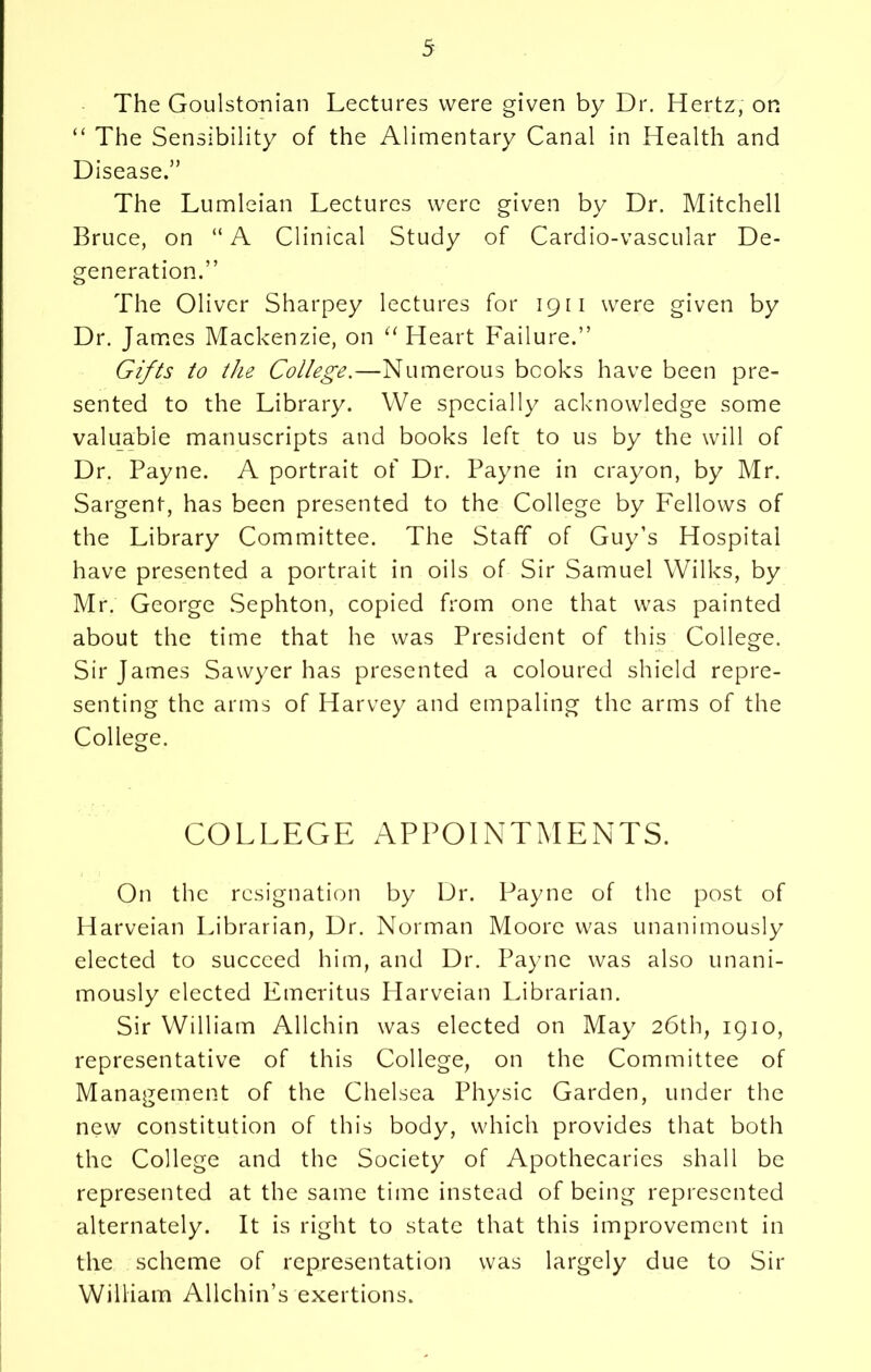 The Goulstcmian Lectures were given by Dr. Hertz, on “ The Sensibility of the Alimentary Canal in Health and Disease.” The Lumleian Lectures were given by Dr. Mitchell Bruce, on “ A Clinical Study of Cardio-vascular De- generation.” The Oliver Sharpey lectures for 1911 were given by Dr. James Mackenzie, on ‘‘Heart Failure.” Gifts to the College.—Numerous books have been pre- sented to the Library. We specially acknowledge some valuable manuscripts and books left to us by the will of Dr. Payne. A portrait of Dr. Payne in crayon, by Mr. Sargent, has been presented to the College by Fellows of the Library Committee. The Staff of Guy’s Hospital have presented a portrait in oils of Sir Samuel Wilks, by Mr. George Sephton, copied from one that was painted about the time that he was President of this College. Sir James Sawyer has presented a coloured shield repre- senting the arms of Harvey and empaling the arms of the College. COLLEGE APPOINTMENTS. On the resignation by Dr. Payne of the post of Harveian Librarian, Dr. Norman Moore was unanimously elected to succeed him, and Dr. Payne was also unani- mously elected Emeritus Harveian Librarian. Sir William Allchin was elected on May 26th, 1910, representative of this College, on the Committee of Management of the Chelsea Physic Garden, under the new constitution of this body, which provides that both the College and the Society of Apothecaries shall be represented at the same time instead of being represented alternately. It is right to state that this improvement in the scheme of representation was largely due to Sir William Allchin’s exertions.