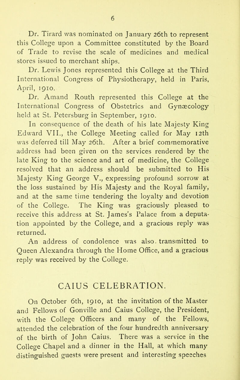 Dr. Tirard was nominated on January 26th to represent this College upon a Committee constituted by the Board of Trade to revise the scale of medicines and medical stores issued to merchant ships. Dr. Lewis Jones represented this College at the Third International Congress of Physiotherapy, held in Paris, April, 1910. Dr. Amand Routh represented this College at the International Congress of Obstetrics and Gynaecology held at St. Petersburg in September, 1910. In consequence of the death of his late Majesty King Edward VII., the College Meeting called for May 12th was deferred till May 26th. After a brief commemorative address had been given on the services rendered by the late King to the science and art of medicine, the College resolved that an address should be submitted to His Majesty King George V., expressing profound sorrow at the loss sustained by His Majesty and the Royal family, and at the same time tendering the loyalty and devotion of the College. The King was graciously pleased to receive this address at St. James’s Palace from a deputa- tion appointed by the College, and a gracious reply was returned. An address of condolence was also, transmitted to Queen Alexandra through the Home Office, and a gracious reply was received by the College. CAIUS CELEBRATION. On October 6th, 1910, at the invitation of the Master and Fellows of Gonville and Caius College, the President, with the College Officers and many of the Fellows, attended the celebration of the four hundredth anniversary of the birth of John Caius. There was a service in the College Chapel and a dinner in the Hall, at which many distinguished guests were present and interesting speeches