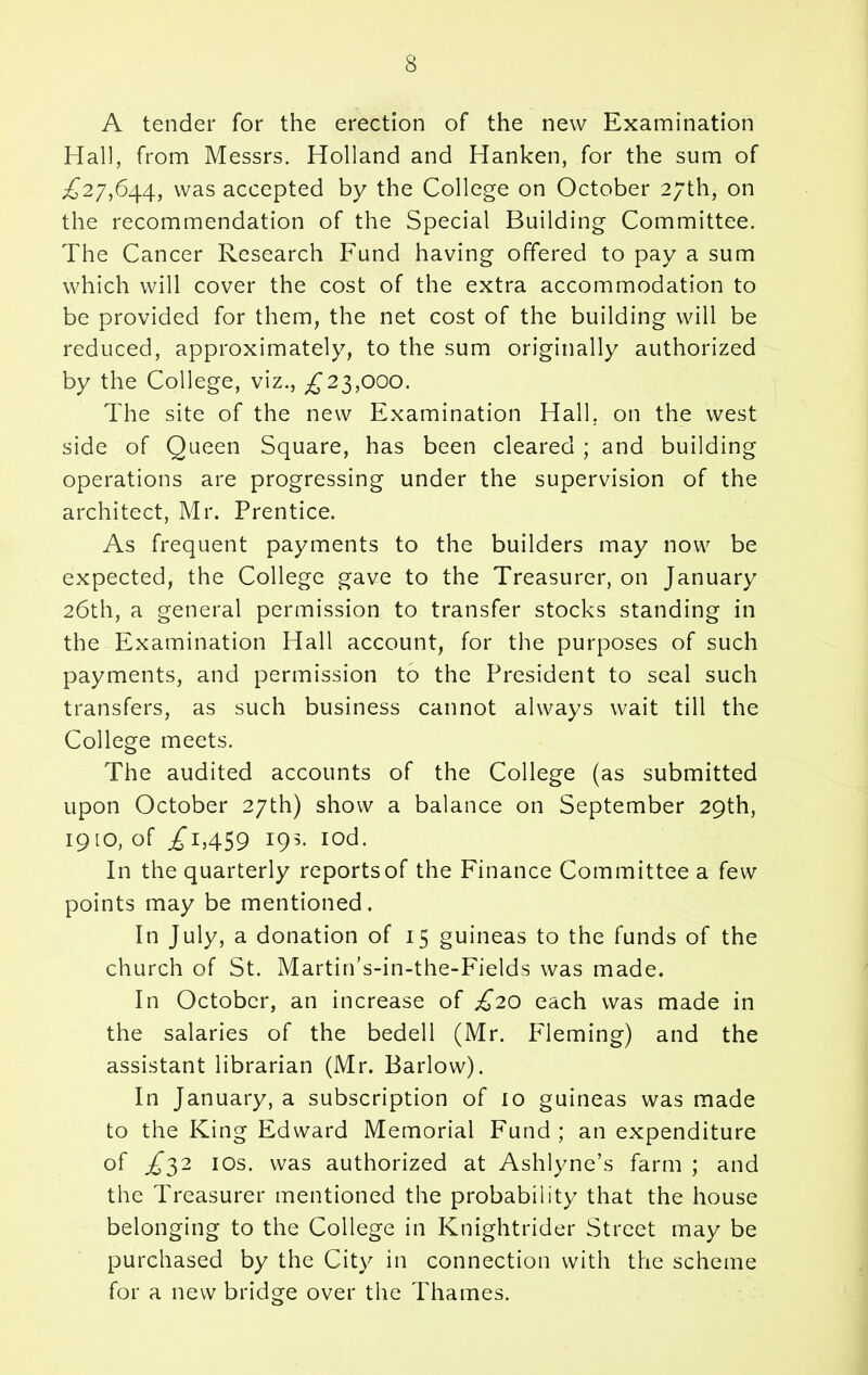 A tender for the erection of the new Examination Hall, from Messrs. Holland and Hanken, for the sum of ,£27,644, was accepted by the College on October 27th, on the recommendation of the Special Building Committee. The Cancer Research Fund having offered to pay a sum which will cover the cost of the extra accommodation to be provided for them, the net cost of the building will be reduced, approximately, to the sum originally authorized by the College, viz., £‘23,000. The site of the new Examination Hall, on the west side of Queen Square, has been cleared ; and building operations are progressing under the supervision of the architect, Mr. Prentice. As frequent payments to the builders may now be expected, the College gave to the Treasurer, on January 26th, a general permission to transfer stocks standing in the Examination Hall account, for the purposes of such payments, and permission to the President to seal such transfers, as such business cannot always wait till the College meets. The audited accounts of the College (as submitted upon October 27th) show a balance on September 29th, 1910, of .£i,459 19s- Iod- In the quarterly reportsof the Finance Committee a few points may be mentioned. In July, a donation of 15 guineas to the funds of the church of St. Martin’s-in-the-Fields was made. In October, an increase of £20 each was made in the salaries of the bedell (Mr. Fleming) and the assistant librarian (Mr. Barlow). In January, a subscription of 10 guineas was made to the King Edward Memorial Fund ; an expenditure of £32 10s. was authorized at Ashlyne’s farm ; and the Treasurer mentioned the probability that the house belonging to the College in Knightrider Street may be purchased by the City in connection with the scheme for a new bridge over the Thames.