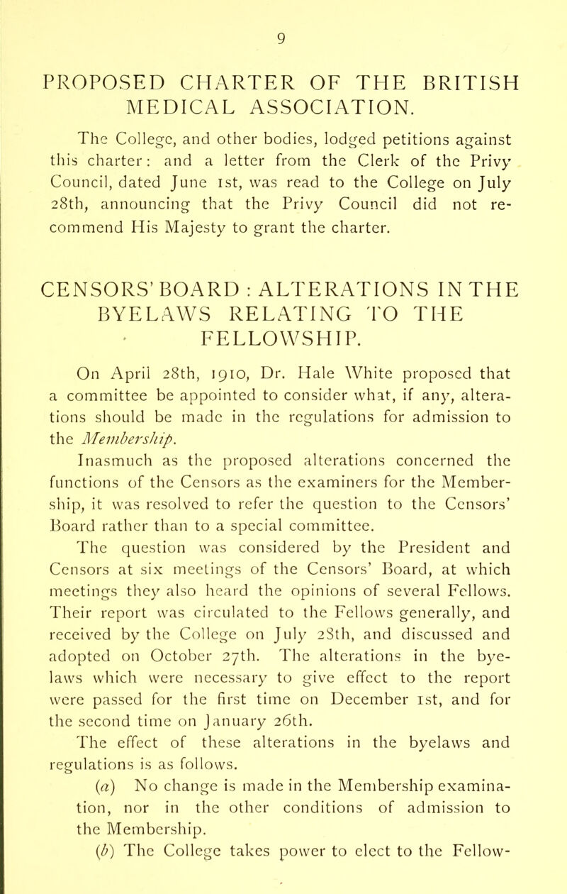 PROPOSED CHARTER OF THE BRITISH MEDICAL ASSOCIATION. The College, and other bodies, lodged petitions against this charter: and a letter from the Clerk of the Privy Council, dated June 1st, was read to the College on July 28th, announcing that the Privy Council did not re- commend His Majesty to grant the charter. CENSORS’ BOARD : ALTERATIONS IN THE BYELAWS RELATING TO THE FELLOWSHIP. On April 28th, 1910, Dr. Hale White proposed that a committee be appointed to consider what, if any, altera- tions should be made in the regulations for admission to the Membership. Inasmuch as the proposed alterations concerned the functions of the Censors as the examiners for the Member- ship, it was resolved to refer the question to the Censors’ Board rather than to a special committee. The question was considered by the President and Censors at six meetings of the Censors’ Board, at which meetings they also heard the opinions of several Fellows. Their report was circulated to the Fellows generally, and received by the College on July 28th, and discussed and adopted on October 27th. The alterations in the bye- laws which were necessary to give effect to the report were passed for the first time on December 1st, and for the second time on January 26th. The effect of these alterations in the byelaws and regulations is as follows. (a) No change is made in the Membership examina- tion, nor in the other conditions of admission to the Membership. (b) The College takes power to elect to the Fellow-