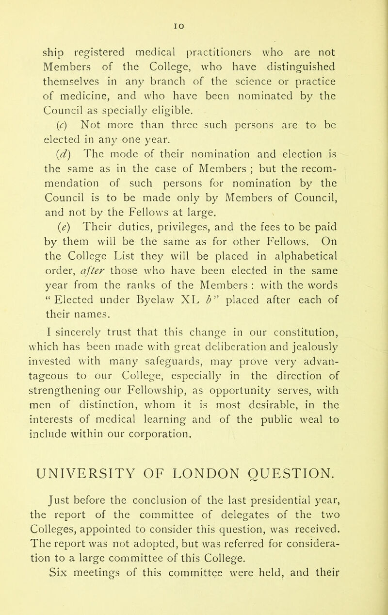 ship registered medical practitioners who are not Members of the College, who have distinguished themselves in any branch of the science or practice of medicine, and who have been nominated by the Council as specially eligible. (c) Not more than three such persons are to be elected in any one year. (d) The mode of their nomination and election is the same as in the case of Members ; but the recom- mendation of such persons for nomination by the Council is to be made only by Members of Council, and not by the Fellows at large. (e) Their duties, privileges, and the fees to be paid by them will be the same as for other Fellows. On the College List they will be placed in alphabetical order, after those who have been elected in the same year from the ranks of the Members : with the words “Elected under Byelaw XL b” placed after each of their names. I sincerely trust that this change in our constitution, which has been made with great deliberation and jealously invested with many safeguards, may prove very advan- tageous to our College, especially in the direction of strengthening our Fellowship, as opportunity serves, with men of distinction, whom it is most desirable, in the interests of medical learning and of the public weal to include within our corporation. UNIVERSITY OF LONDON QUESTION. /V Just before the conclusion of the last presidential year, the report of the committee of delegates of the two Colleges, appointed to consider this question, was received. The report was not adopted, but was referred for considera- tion to a large committee of this College. Six meetings of this committee were held, and their
