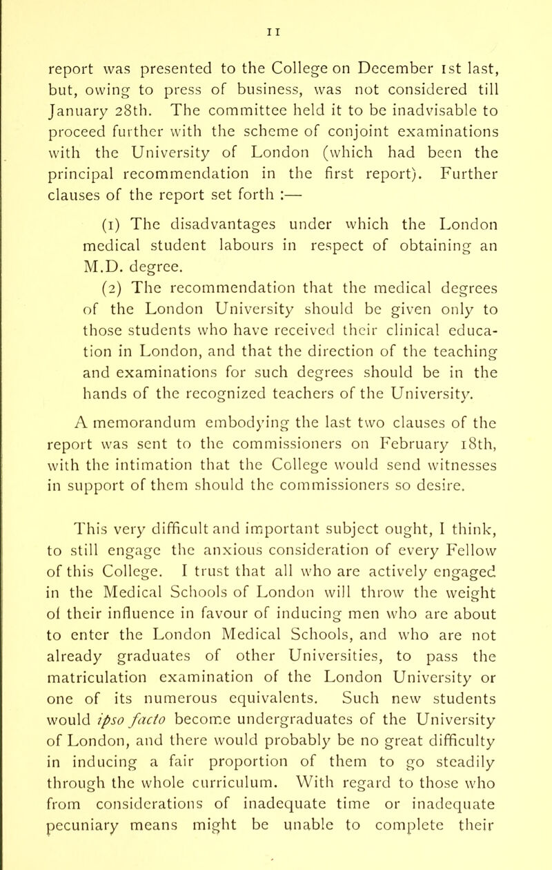 but, owing to press of business, was not considered till January 28th. The committee held it to be inadvisable to proceed further with the scheme of conjoint examinations with the University of London (which had been the principal recommendation in the first report). Further clauses of the report set forth :— (1) The disadvantages under which the London medical student labours in respect of obtaining an M.D. degree. (2) The recommendation that the medical degrees of the London University should be given only to those students who have received their clinical educa- tion in London, and that the direction of the teaching and examinations for such degrees should be in the hands of the recognized teachers of the University. A memorandum embodying the last two clauses of the report was sent to the commissioners on February 18th, with the intimation that the College would send witnesses in support of them should the commissioners so desire. This very difficult and important subject ought, I think, to still engage the anxious consideration of every Fellow of this College. I trust that all who are actively engaged in the Medical Schools of London will throw the weight o of their influence in favour of inducing men who are about to enter the London Medical Schools, and who are not already graduates of other Universities, to pass the matriculation examination of the London University or one of its numerous equivalents. Such new students would ipso facto become undergraduates of the University of London, and there would probably be no great difficulty in inducing a fair proportion of them to go steadily through the whole curriculum. With regard to those who from considerations of inadequate time or inadequate pecuniary means might be unable to complete their
